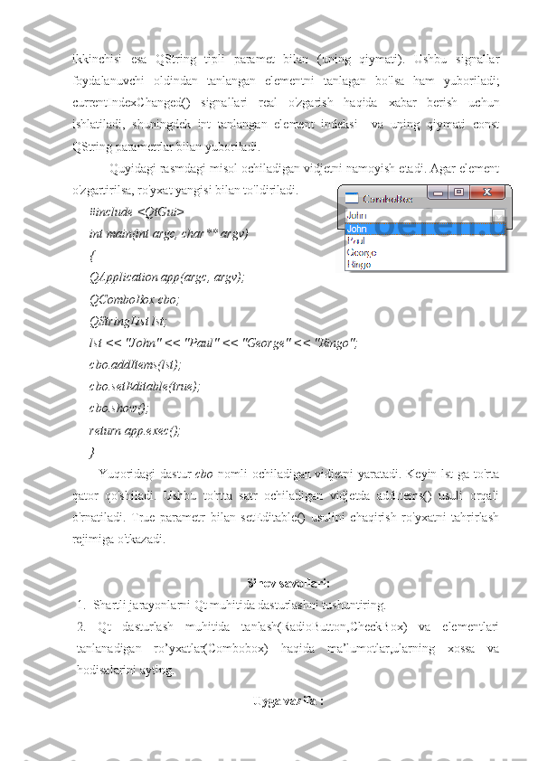 ikkinchisi   esa   QString   tipli   paramet   bilan   (uning   qiymati).   Ushbu   signallar
foydalanuvchi   oldindan   tanlangan   elementni   tanlagan   bo'lsa   ham   yuboriladi;
currentIndexChanged()   signallari   real   o'zgarish   haqida   xabar   berish   uchun
ishlatiladi,   shuningdek   int   tanlangan   element   indeksi     va   uning   qiymati   const
QString parametrlar bilan yuboriladi.
Quyidagi rasmdagi misol ochiladigan vidjetni namoyish etadi. Agar element
o'zgartirilsa, ro'yxat yangisi bilan to'ldiriladi.
#include <QtGui>
int main(int argc, char** argv)
{
QApplication app(argc, argv);
QComboBox cbo;
QStringList lst;
lst << "John" << "Paul" << "George" << "Ringo";     
cbo.addItems(lst);
cbo.setEditable(true);
cbo.show(); 
return app.exec();
}
Yuqoridagi dastur   cbo   nomli ochiladigan vidjetni yaratadi. Keyin lst ga to'rta
qator   qo'shiladi.   Ushbu   to'rtta   satr   ochiladigan   vidjetda   addItems()   usuli   orqali
o'rnatiladi.   True   parametr   bilan   setEditable()   usulini   chaqirish   ro'yxatni   tahrirlash
rejimiga o'tkazadi.
Sinov savollari:
1.  Shartli jarayonlarni Qt muhitida dasturlashni tushuntiring.
2.   Qt   dasturlash   muhitida   tanlash(RadioButton,CheckBox)   va   elementlari
tanlanadigan   ro’yxatlar(Combobox)   haqida   ma’lumotlar,ularning   xossa   va
hodisalarini ayting.
Uyga vazifa : 