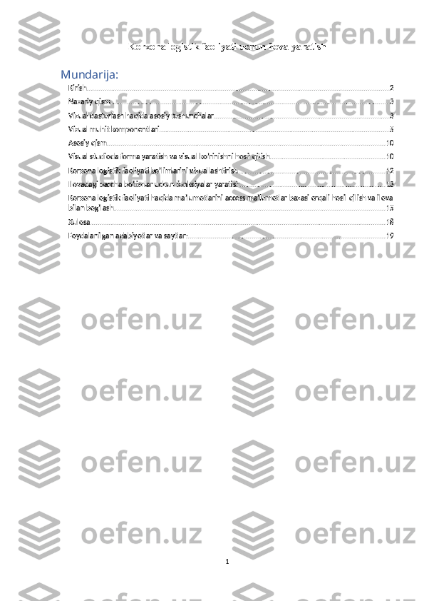 Korxona logistik faoliyati uchun ilova yaratish
Mundarija:
Kirish .................................................................................................................................................. 2
Nazariy qism ....................................................................................................................................... 3
Vizual dasturlash haqida asosiy tushunchalar. .................................................................................... 3
Vizual muhit komponentlari ............................................................................................................... 5
Asosiy qism ....................................................................................................................................... 10
Visual studioda forma yaratish va visual ko’rinishni hosil qilish ........................................................ 10
Korxona logistik faoliyati bo’limlarini vizuallashtirish ....................................................................... 12
Ilovadagi barcha bo’limlar uchun funksiyalar yaratish ...................................................................... 13
Korxona logistik faoliyati haqida ma’lumotlarini access ma’lumotlar bazasi orqali hosil qilish va ilova
bilan bog’lash ................................................................................................................................... 15
Xulosa ............................................................................................................................................... 18
Foydalanilgan adabiyotlar va saytlar: ............................................................................................... 19
1 