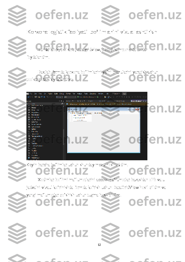 Korxona logistik faoliyati   bo’limlarini vizuallashtirish
Bunda label, toolstrip, datagridview, button komponentalaridan 
foydalandim. 
Dastlab formda korxona bo’limlarini ya’ni menularini yaratish uchun 
toolstrip dan foydalandim: 
Keyin barcha bo’limlar uchun shunday menu hosil qildim.
Xodimlar bo’limi ma’lumotlarini access ma’lumotlar bazasidan olib va u 
jadvalni vizaul ko’rinishda formda ko’rish uchun DataGridView hosil qildim va 
yangi ma’lumotlar qo’shish uchun tugma hosil qildim.
12 