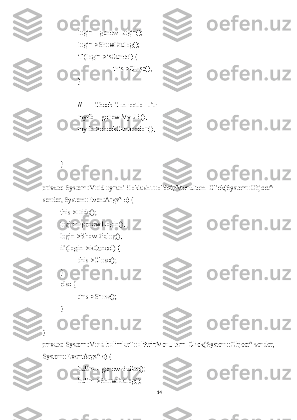 login = gcnew Login();
login->ShowDialog();
if (login->isCancel) {
this->Close();
}
// ---- Check Connection DB ----
mydb = gcnew MyDB();
mydb->checkConnection();
}
private: System::Void oynaniBloklashToolStripMenuItem_Click(System::Object^ 
sender, System::EventArgs^ e) {
this->Hide();
login = gcnew Login();
login->ShowDialog();
if (login->isCancel) {
this->Close();
}
else {
this->Show();
}
}
private: System::Void bolimlarToolStripMenuItem_Click(System::Object^ sender,
System::EventArgs^ e) {
bulim = gcnew Bulim();
bulim->ShowDialog();
14 