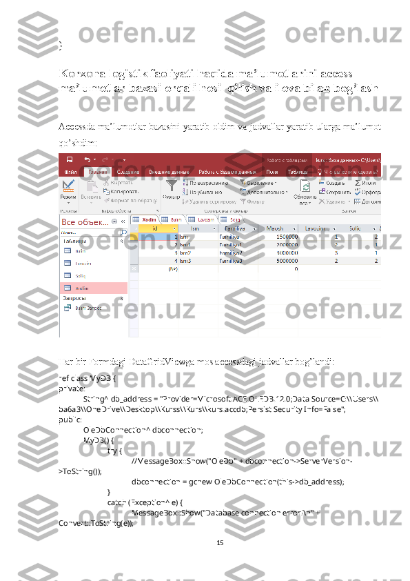 }
Korxona logistik faoliyati  haqida ma’lumotlarini access 
ma’lumotlar bazasi orqali hosil qilish va ilova bilan bog’lash
Accessda ma’lumotlar bazasini yaratib oldim va jadvallar yaratib ularga ma’lumot
qo’shdim:
Har bir Formdagi DataGridViewga mos accessdagi jadvallar bog’landi:
ref class MyDB {
private: 
String^ db_address = "Provider=Microsoft.ACE.OLEDB.12.0;Data Source=C:\\Users\\
ba6a3\\OneDrive\\Desktop\\Kurss\\Kurs\\kurs.accdb;Persist Security Info=False";
public:
OleDbConnection^ dbconnection;
MyDB() {
try {
//MessageBox::Show("OleDb" + dbconnection->ServerVersion-
>ToString());
dbconnection = gcnew OleDbConnection(this->db_address);
}
catch (Exception^ e) {
MessageBox::Show("Database connection error!\n" + 
Convert::ToString(e));
15 