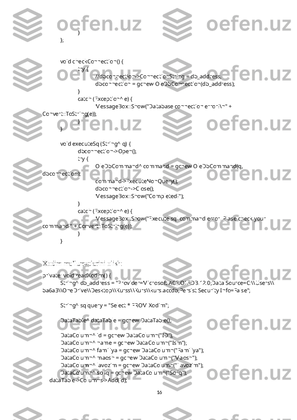 }
};
void checkConnection() {
try {
//dbconnection->ConnectionString = db_address;
dbconnection = gcnew OleDbConnection(db_address);
}
catch (Exception^ e) {
MessageBox::Show("Database connection error!\n" + 
Convert::ToString(e));
}
}
void executeSql(String^ q) {
dbconnection->Open();
try {
OleDbCommand^ command = gcnew OleDbCommand(q, 
dbconnection);
command->ExecuteNonQuery();
dbconnection->Close();
MessageBox::Show("Completed!");
}
catch (Exception^ e) {
MessageBox::Show("Execute sql command error. Plase check your 
command!" + Convert::ToString(e));
}
}
Xodim ma’lumotlarini olish:
private: void readXodim() {
String^ db_address = "Provider=Microsoft.ACE.OLEDB.12.0;Data Source=C:\\Users\\
ba6a3\\OneDrive\\Desktop\\Kurss\\Kurs\\kurs.accdb;Persist Security Info=False";
String^ sqlquery = "Select * FROM Xodim";
DataTable^ dataTable = gcnew DataTable();
DataColumn^ id = gcnew DataColumn("ID");
DataColumn^ name = gcnew DataColumn("Ism");
DataColumn^ familiya = gcnew DataColumn("Familiya");
DataColumn^ maosh = gcnew DataColumn("Maosh");
DataColumn^ lavozim = gcnew DataColumn("Lavozim");
DataColumn^ soliq = gcnew DataColumn("Soliq");
     dataTable->Columns->Add(id);
16 