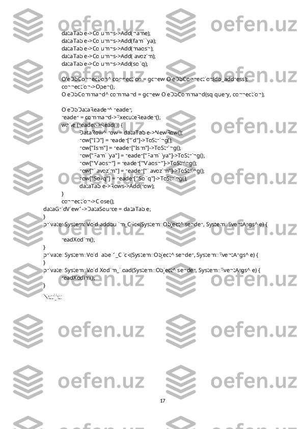 dataTable->Columns->Add(name);
dataTable->Columns->Add(familiya);
dataTable->Columns->Add(maosh);
dataTable->Columns->Add(lavozim);
dataTable->Columns->Add(soliq);
OleDbConnection^ connection = gcnew OleDbConnection(db_address);
connection->Open();
OleDbCommand^ command = gcnew OleDbCommand(sqlquery, connection);
OleDbDataReader^ reader;
reader = command->ExecuteReader();
while (reader->Read()) {
DataRow^ row = dataTable->NewRow();
row["ID"] = reader["id"]->ToString();
row["Ism"] = reader["Ism"]->ToString();
row["Familiya"] = reader["Familiya"]->ToString();
row["Maosh"] = reader["Maosh"]->ToString();
row["Lavozim"] = reader["Lavozim"]->ToString();
row["Soliq"] = reader["Soliq"]->ToString();
dataTable->Rows->Add(row);
}
connection->Close();
dataGridView1->DataSource = dataTable;
}
private: System::Void addbulim_Click(System::Object^ sender, System::EventArgs^ e) {
readXodim();
}
private: System::Void label1_Click(System::Object^ sender, System::EventArgs^ e) {
}
private: System::Void Xodim_Load(System::Object^ sender, System::EventArgs^ e) {
readXodim();
}
Natija:
17 