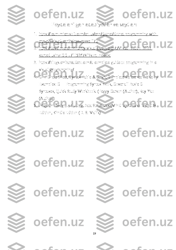 Foydalanilgan adabiyotlar va saytlar:
1. https://learn.microsoft.com/en-us/cpp/dotnet/dotnet-programming-with-   
cpp-cli-visual-cpp?view=msvc-170
2. https://developercommunity.visualstudio.com/t/Visual-Studio-2022-   
started-using-CCLI/10526781?sort=newest
3. https://blogs.embarcadero.com/a-complete-guide-to-programming-in-c-
visual-programming/
4. C++ Cheat Sheet, Syntax Table & Chart, Complete Reference Guide by 
Examples: C++ Programming Syntax Book, Cover all Basic C++ 
Syntaxes, Quick Study Workbook. (Peggy Carson (Author), Ray Yao 
(Author))
5. Program Design Including Data Structures (MindTap Course List) 008 
Edition, Kindle Edition (D. S. Malik)
19 