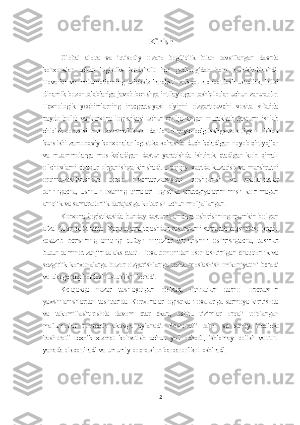 Kirish
Global   aloqa   va   iqtisodiy   o'zaro   bog'liqlik   bilan   tavsiflangan   davrda
korxonalar   uchun   logistika   landshafti   har   qachongidan   ham   murakkablashdi.
Tovarlar va ma'lumotlarning uzluksiz harakati nafaqat raqobatdosh ustunlik, balki
dinamik bozor talablariga javob berishga intilayotgan tashkilotlar uchun zaruratdir.
Texnologik   yechimlarning   integratsiyasi   o'yinni   o'zgartiruvchi   vosita   sifatida
paydo bo'ldi va korxona logistikasi uchun mo'ljallangan murakkab dasturni ishlab
chiqish operatsion mukammallik standartlarini qayta belgilashga qaratilgan. Ushbu
kurs ishi zamonaviy korxonalar logistika sohasida duch keladigan noyob ehtiyojlar
va   muammolarga   mos   keladigan   dastur   yaratishda   ishtirok   etadigan   ko'p   qirrali
o'lchovlarni   chuqur   o'rganishga   kirishadi.   Haqiqiy   vaqtda   kuzatish   va   marshrutni
optimallashtirishdan   tortib   inventarizatsiyani   boshqarish   va   ma'lumotlar
tahliligacha,   ushbu   ilovaning   qirralari   logistika   strategiyalarini   misli   ko'rilmagan
aniqlik va samaradorlik darajasiga ko'tarish uchun mo'ljallangan.
Korxona logistikasida bunday dasturni amalga oshirishning mumkin bo'lgan
afzalliklari juda katta. Xarajatlarni tejashdan resurslarni samarali taqsimlash orqali
etkazib   berishning   aniqligi   tufayli   mijozlar   qoniqishini   oshirishgacha,   ta'sirlar
butun ta'minot zanjirida aks etadi. Ilova tomonidan osonlashtirilgan chaqqonlik va
sezgirlik korxonalarga bozor  o'zgarishlariga tezda moslashish  imkoniyatini  beradi
va ularga raqobatdosh ustunlikni beradi.
Kelajakga   nazar   tashlaydigan   bo'lsak,   oqibatlari   darhol   operatsion
yaxshilanishlardan  tashqarida. Korxonalar  logistika  ilovalariga sarmoya kiritishda
va   takomillashtirishda   davom   etar   ekan,   ushbu   tizimlar   orqali   to'plangan
ma'lumotlar   qimmatli   aktivga   aylanadi.   Bashoratli   tahlil   va   sun'iy   intellekt
bashoratli   texnik   xizmat   ko'rsatish   uchun   yo'l   ochadi,   ishlamay   qolish   vaqtini
yanada qisqartiradi va umumiy operatsion barqarorlikni oshiradi.
2 