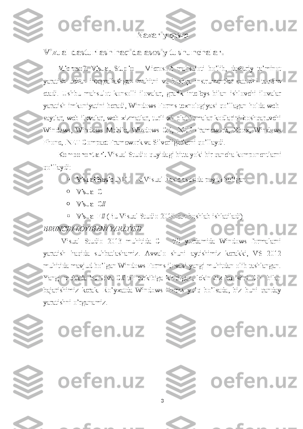 Nazariy qism
Vizual dasturlash haqida asosiy tushunchalar.
Microsoft   Visual   Studio   –   Microsoft   mahsuloti   bo’lib,   dasturiy   ta’minot
yaratish   uchun   integrallashgan   muhitni   va   boshqa   instrumentlar   qatorini   taqdim
etadi.   Ushbu   mahsulot   konsolli   ilovalar,   grafik   intefeys   bilan   ishlovchi   ilovalar
yaratish imkoniyatini beradi, Windows Forms texnologiyasi qo’llagan holda web-
saytlar,  web-ilovalar,  web-xizmatlar,  turli  xil  platformalar  kodlarini   boshqaruvchi
Windows,   Windows   Mobile,   Windows   CE,   .NET   Framework,   Xbox,   Windows
Phone, .NET Compact Framework va Silverlightlarni qo’llaydi.
Komponentlari.  Visual Studio quyidagi bitta yoki bir qancha komponentlarni
qo’llaydi:  
 Visual Basic .NET  – u Visual Basic asosida paydo bo’lgan  
 Visual C++  
 Visual C#  
 Visual F#  (Bu Visual Studio 2010 dan boshlab ishlatiladi)
BIRINCHI LOYIHANI YARATISH 
Visual   Studio   2013   muhitida   C++   tili   yordamida   Windows   formalarni
yaratish   haqida   suhbatlashamiz.   Avvalo   shuni   aytishimiz   kerakki,   VS   2012
muhitida mavjud bo’lgan Windows Forms ilovasi yangi muhitdan olib tashlangan.
Yangi   muhitda   bu   ilova   C#   tili   tarkibiga   kiritilgan,   lekin   biz   bu   ishni   C++   bilan
bajarishimiz   kerak.   Ro’yxatda   Windows   Forms   yo’q   bo’lsada,   biz   buni   qanday
yaratishni o’rganamiz.
3 