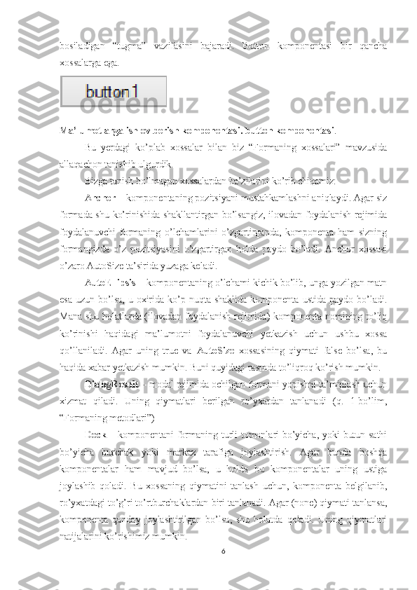 bosiladigan   “tugma”   vazifasini   bajaradi.   Button   komponentasi   bir   qancha
xossalarga ega.
Ma’lumotlarga ishlov berish komponentasi. button komponentasi .
Bu   yerdagi   ko’plab   xossalar   bilan   biz   “Formaning   xossalari”   mavzusida
allaqachon tanishib ulgurdik. 
Bizga tanish bo’lmagan xossalardan ba’zilarini ko’rib chiqamiz: 
Anchor  – komponentaning pozitsiyani mustahkamlashni aniqlaydi. Agar siz
formada shu ko’rinishida shakllantirgan bo’lsangiz, ilovadan foydalanish rejimida
foydalanuvchi   formaning   o’lchamlarini   o’zgartirganda,   komponenta   ham   sizning
formangizda   o’z   pozitsiyasini   o’zgartirgan   holda   paydo   bo’ladi.   Anchor   xossasi
o’zaro AutoSize ta’sirida yuzaga keladi.
AutoEllipsis  – komponentaning o’lchami kichik bo’lib, unga yozilgan matn
esa  uzun  bo’lsa,  u  oxirida  ko’p nuqta  shaklida  komponenta  ustida  paydo bo’ladi.
Mana shu holatlarda (ilovadan foydalanish rejimida) komponenta nomining to’liq
ko’rinishi   haqidagi   ma’lumotni   foydalanuvchi   yetkazish   uchun   ushbu   xossa
qo’llaniladi.   Agar   uning   true   va   AutoSize   xossasining   qiymati   false   bo’lsa,   bu
haqida xabar yetkazish mumkin. Buni quyidagi rasmda to’liqroq ko’rish mumkin.
DialogResult  – modal rejimida ochilgan formani yopishni ta’minlash uchun
xizmat   qiladi.   Uning   qiymatlari   berilgan   ro’yxatdan   tanlanadi   (q.   1-bo’lim,
“Formaning metodlari”) 
Dock   – komponentani formaning turli tomonlari bo’yicha, yoki butun sathi
bo’yicha   burchak   yoki   markaz   tarafiga   joylashtirish.   Agar   bunda   boshqa
komponentalar   ham   mavjud   bo’lsa,   u   holda   bu   komponentalar   uning   ustiga
joylashib   qoladi.   Bu   xossaning   qiymatini   tanlash   uchun,   komponenta   belgilanib,
ro’yxatdagi to’g’ri to’rtburchaklardan biri tanlanadi. Agar (none) qiymati tanlansa,
komponenta   qanday   joylashtirilgan   bo’lsa,   shu   holatda   qoladi.   Uning   qiymatlari
natijalarini ko’rishimiz mumkin.
6 