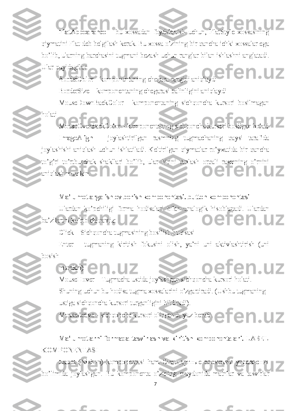 FlatAppearance   –   bu   xossadan   foydalanish   uchun,   FlatStyle   xossasining
qiymatini Flat deb belgilash kerak. Bu xossa o’zining bir qancha ichki xossalar ega
bo’lib, ularning barchasini tugmani bezash uchun ranglar bilan ishlashni anglatadi.
Ular quyidagilar: 
BorderColor – komponentaning chegara rangini aniqlaydi 
BorderSize – komponentaning chegarasi qalinligini aniqlaydi 
MouseDownBackColor   -   komponentaning   sichqoncha   kursori   bosilmagan
holati 
MouseOverBackColor – komponentaning sichqoncha kursori bosilgan holati
ImageAlign   –   joylashtirilgan   rasmning   tugmachaning   qaysi   tarafida
joylashishi   aniqlash   uchun   ishlatiladi.   Keltirilgan   qiymatlar   ro’yxatida   bir   qancha
to’g’ri   to’rtburchak   shakllari   bo’lib,   ular   birini   tanlash   orqali   rasmning   o’rnini
aniqlash mumkin.
Ma’lumotlarga ishlov berish komponentasi. button komponentasi
Ulardan   ko’pchiligi   forma   hodisalari   bilan   analogik   hisoblanadi.   Ulardan
ba’zilarini ko’rib chiqamiz:
Click – Sichqoncha tugmasining bosilish hodisasi
Enter   –   tugmaning   kiritish   fokusini   olish,   ya’ni   uni   aktivlashtirish   (uni
bosish
mumkin)
MouseHover – Tugmacha ustida joylashgan sichqoncha kursori holati.
Shuning uchun bu hodisa tugma xossalarini o’zgartiradi. (Ushbu tugmaning
ustiga sichqoncha kursori turganligini bildiradi).
MouseLeave – sichqoncha kursori olinganda yuz beradi.
Ma’lumotlarni   formada tasvirlash  va  kiritish  komponentalari. LABEL
KOMPONENTASI
Label   (Nishon)   komponentasi   ham   Стандартные   элементы   управления
bo’limida   joylashgan.   Bu   komponenta   o’zining   maydonida   matnlar   va   tasvirlar
7 