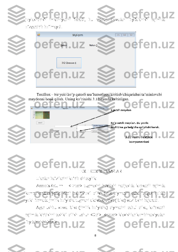 joylashtirish   imkoniyatini   beradi,   bu   matnni   ilovadan   foydalanish   rejimida
o’zgartirib bo’lmaydi.
TEXTBOX XOSSALARI
Ulardan ba’zilarini ko’rib chiqaylik: 
AcceptsReturn   –   <Enter>   tugmasini   bosilishi   natijasida   kopsatrli   rejimda
komponentada   yangi   satrli   qator   hosil   qilish   (true   qiymatini   qabul   qilgan   holda)
yoki formada jimlik bo’yicha tugmani aktivlashtirish (false) vazifasini bajaradi. 
Agar   ushbu   xossa   false   (jimlik   bo’yicha)   qiymatini   qabul   qilsa,   ko’psatrli
rejimda kiritishni tashkil qilish uchun <Ctrl>+<Enter> klavishlar kombinatsiyadan
foydalanishi kerak. 
8 