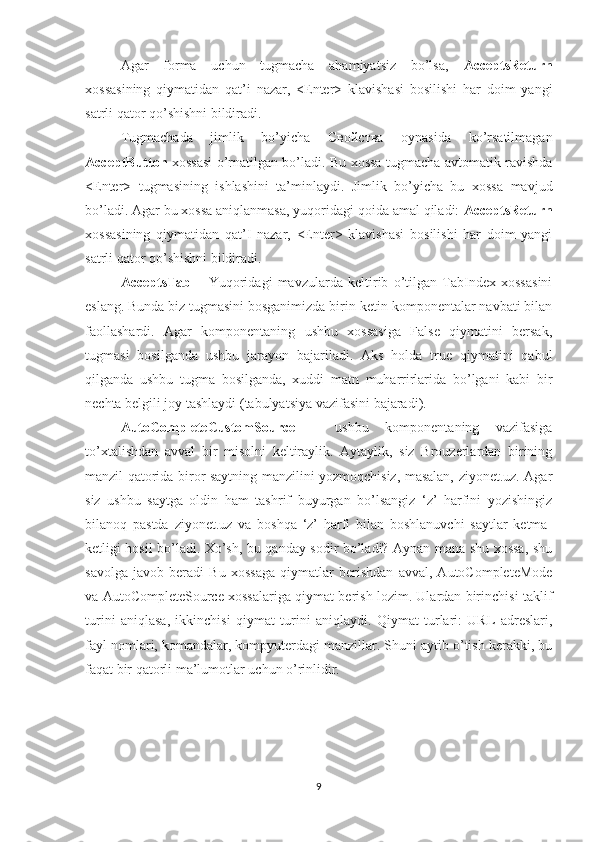 Agar   forma   uchun   tugmacha   ahamiyatsiz   bo’lsa,   AcceptsReturn
xossasining   qiymatidan   qat’i   nazar,   <Enter>   klavishasi   bosilishi   har   doim   yangi
satrli qator qo’shishni bildiradi. 
Tugmachada   jimlik   bo’yicha   Свойства   oynasida   ko’rsatilmagan
AcceptButton   xossasi o’rnatilgan bo’ladi. Bu xossa tugmacha avtomatik ravishda
<Enter>   tugmasining   ishlashini   ta’minlaydi.   Jimlik   bo’yicha   bu   xossa   mavjud
bo’ladi. Agar bu xossa aniqlanmasa, yuqoridagi qoida amal qiladi:  AcceptsReturn
xossasining   qiymatidan   qat’I   nazar,   <Enter>   klavishasi   bosilishi   har   doim   yangi
satrli qator qo’shishni bildiradi.
AcceptsTab   –   Yuqoridagi   mavzularda   keltirib   o’tilgan   TabIndex   xossasini
eslang. Bunda biz tugmasini bosganimizda birin-ketin komponentalar navbati bilan
faollashardi.   Agar   komponentaning   ushbu   xossasiga   False   qiymatini   bersak,
tugmasi   bosilganda   ushbu   jarayon   bajariladi.   Aks   holda   true   qiymatini   qabul
qilganda   ushbu   tugma   bosilganda,   xuddi   matn   muharrirlarida   bo’lgani   kabi   bir
nechta belgili joy tashlaydi (tabulyatsiya vazifasini bajaradi). 
AutoCompleteCustomSource   –   ushbu   komponentaning   vazifasiga
to’xtalishdan   avval   bir   misolni   keltiraylik.   Aytaylik,   siz   Brouzerlardan   birining
manzil qatorida biror saytning manzilini yozmoqchisiz, masalan, ziyonet.uz. Agar
siz   ushbu   saytga   oldin   ham   tashrif   buyurgan   bo’lsangiz   ‘z’   harfini   yozishingiz
bilanoq   pastda   ziyonet.uz   va   boshqa   ‘z’   harfi   bilan   boshlanuvchi   saytlar   ketma-
ketligi hosil bo’ladi. Xo’sh, bu qanday sodir bo’ladi? Aynan mana shu xossa, shu
savolga   javob   beradi   Bu   xossaga   qiymatlar   berishdan   avval,   AutoCompleteMode
va AutoCompleteSource xossalariga qiymat berish lozim. Ulardan birinchisi taklif
turini   aniqlasa,   ikkinchisi   qiymat   turini   aniqlaydi.   Qiymat   turlari:   URL   adreslari,
fayl nomlari, komandalar, kompyuterdagi manzillar. Shuni aytib o’tish kerakki, bu
faqat bir qatorli ma’lumotlar uchun o’rinlidir.
9 