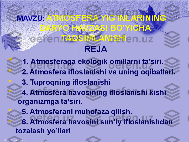 MAVZU:   ATMOSFERA YIG'INLARINING 
DARYO HAVZASI BO'YICHA 
TAQSIMLANISHI 
REJA

    1.  Atmosferaga ekologik   omillarni ta’siri.

    2 . Atmosfera ifloslanishi va uning oqibatlari.

    3.  Tuproqning ifloslanishi   

    4.  Atmosfera havosining ifloslanishi kishi          
  organizmga ta’siri . 

    5.  Atmosferani muhofaza qilish .

    6.  Atmosfera havosini sun’iy   ifloslanishdan 
tozalash yo’llari  