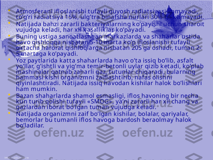 •
At mosferani ifl oslanishi  t ufay li quy osh radiat siy asi k amay adi, 
t o’g’ri radiat siy a 15% , ulg’t ra binafsha nurlari 30%  ga k amay adi . 
•
N at ijada bahzi zararli bak t eriy alarning k o’pay i shi uchun sharoit  
v ujudga k eladi, har xi l k asall ik l ar k o’pay adi. 
•
Buning ust i ga sanoat lashgan mark azlarda v a shaharlar ust ida 
hav o qishl oqqa ni sbat an 5-10 mart a k o’p i fl oslani shi t ufay li 
o’rt acha harorat  qishloqlarga ni sbat an 20S ga oshadi, t uman 2-
5 mart aga k o’pay adi.
•
Yoz  p ay t larida k at t a shaharlarda hav o o’t a issiq bo’lib, asfalt  
y o’l lar, g’isht li v a y ig’ma t emir-bet onli uy lar qi zib k et adi, k o’plab 
mashinalar qat nab zaharli gaz, t ut unl ar chiqaradi, bularni ng 
hammasi k ishi organizmni zaifl asht irib, nafas olishni 
qiy i nl asht iradi. N at ij ada issiq hav odan k ishilar halok  bo’li shlari 
ham mumk in.
•
Bazan shaharlarda shamol esmasligi, ifl os hav oning bir necha 
k un t urib qolishi t ufay li  « SMOG» , y a’ni zararli har x il chang v a 
gazlardan iborat  bo’lgan t uman v ujudga k eladi. 
•
N at ijada organizmni  zaif bo’lgan k ishilar, bol alar, qariy alar, 
bemorlar bu t umanli ifl os hav oga bardosh beraolmay  halok  
bo’ladi lar.  