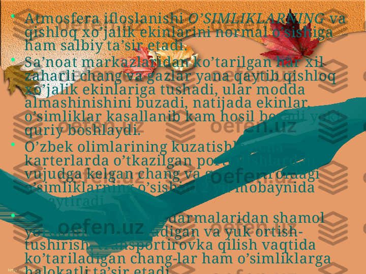 •
Atmosfera ifl oslanishi  O’SIMLIKLARNING   va 
qishloq x o’jalik ekinlarini normal o’sishiga 
ham salbiy t a’sir et adi. 
•
Sa ’ noat  markazlaridan ko’t arilgan har x il 
zahar li chang va gazlar yana qayt ib qishloq 
x o’jalik ekinlariga t ushadi, ular modda 
almashinishini buzadi, nat ijada ekinlar, 
o’simliklar kasallanib kam hosil beradi yoki 
quriy boshlaydi.
•
O’zbek olimlar ining kuzatishlar icha 
kar t erlar da o’tkazilgan  p or t lat ishlar dan 
vujudga kelgan chang va gazlar  at rofdagi 
o’simliklarning o’sishini 2 yil mobaynida 
susayt iradi. 
•
S h uningdek, kon ag’darmalaridan shamol 
yordamida tar qaladigan va yuk ort ish-
tushirish, t ransport ir ovka qilish vaqt ida 
ko’t ariladigan chang-lar  ham o’simliklar ga 
halokat li t a’sir et adi. 