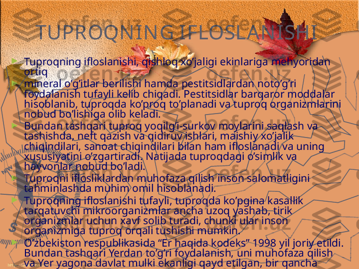 TUPROQN IN G   IFLOSLAN ISHI  
►
Tuproqning ifloslanishi, qishloq xo’jaligi ekinlariga mehyoridan 
ortiq 
►
mineral o’g’itlar berilishi hamda pestitsidlardan noto’g’ri 
foydalanish tufayli kelib chiqadi. Pestitsidlar barqaror moddalar 
hisoblanib, tuproqda ko’proq to’planadi va tuproq organizmlarini 
nobud bo’lishiga olib keladi.
►
Bundan tashqari tuproq yoqilg’i-surkov moylarini saqlash va 
tashishda, neft qazish va qidiruv ishlari, maishiy xo’jalik 
chiqindilari, sanoat chiqindilari bilan ham ifloslanadi va uning 
xususiyatini o’zgartiradi. Natijada tuproqdagi o’simlik va 
hayvonlar nobud bo’ladi.
►
Tuproqni iflosliklardan muhofaza qilish inson salomatligini 
tahminlashda muhim omil hisoblanadi.
►
Tuproqning ifloslanishi tufayli, tuproqda ko’pgina kasallik 
tarqatuvchi mikroorganizmlar ancha uzoq yashab, tirik 
organizmlar uchun xavf solib turadi, chunki ular inson 
organizmiga tuproq orqali tushishi mumkin.
►
O’zbekiston respublikasida “Er haqida kodeks” 1998 yil joriy etildi. 
Bundan tashqari Yerdan to’g’ri foydalanish, uni muhofaza qilish 
va Yer yagona davlat mulki ekanligi qayd etilgan, bir qancha 
qarorlar qabul qilingan. 