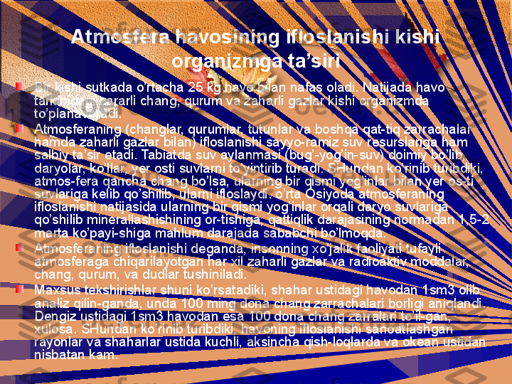 Atmosfera havosining ifloslanishi kishi 
organizmga ta’siri
Bir kishi sutkada o’rtacha 25 kg havo bilan nafas oladi. Natijada havo 
tarkibidagi zararli chang, qurum va zaharli gazlar kishi organizmda 
to’planaveradi.  
Atmosferaning (changlar, qurumlar, tutunlar va boshqa qat-tiq zarrachalar 
hamda zaharli gazlar bilan) ifloslanishi sayyo-ramiz suv resurslariga ham 
salbiy ta’sir etadi. Tabiatda suv aylanmasi (bug’-yog’in-suv) doimiy bo’lib, 
daryolar, ko’llar, yer osti suvlarni to’yintirib turadi. SHundan ko’rinib turibdiki, 
atmos-fera qancha chang bo’lsa, ularning bir qismi yog’inlar bilan yer os-ti 
suvlariga kelib qo’shilib, ularni ifloslaydi. o’rta Osiyoda atmosferaning 
ifloslanishi natijasida ularning bir qismi yog’inlar orqali daryo suvlariga 
qo’shilib minerallashishining or-tishiga, qattiqlik darajasining normadan 1,5-2 
marta ko’payi-shiga mahlum darajada sababchi bo’lmoqda.
Atmosferaning ifloslanishi deganda, insonning xo’jalik faoliyati tufayli 
atmosferaga chiqarilayotgan har xil zaharli gazlar va radioaktiv moddalar, 
chang, qurum, va dudlar tushiniladi.
Maxsus tekshirishlar shuni ko’rsatadiki, shahar ustidagi havodan 1sm3 olib 
analiz qilin-ganda, unda 100 ming dona chang zarrachalari borligi aniqlandi. 
Dengiz ustidagi 1sm3 havodan esa 100 dona chang zarralari to’il-gan, 
xulosa. SHundan ko’rinib turibdiki, havoning ifloslanishi sanoatlashgan 
rayonlar va shaharlar ustida kuchli, aksincha qish-loqlarda va okean ustidan 
nisbatan kam. 