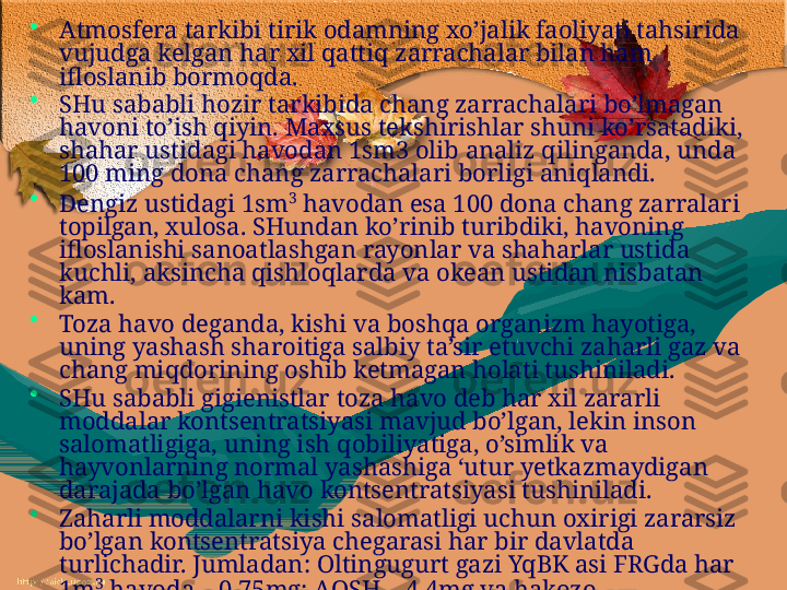 •
Atmosfera tarkibi tirik odamning xo’jalik faoliyati tahsirida 
vujudga kelgan har xil qattiq zarrachalar bilan ham 
ifloslanib bormoqda. 
•
SHu sababli hozir tarkibida chang zarrachalari bo’lmagan 
havoni to’ish qiyin. Maxsus tekshirishlar shuni ko’rsatadiki, 
shahar ustidagi havodan 1sm3 olib analiz qilinganda, unda 
100 ming dona chang zarrachalari borligi aniqlandi. 
•
Dengiz ustidagi 1sm 3
 havodan esa 100 dona chang zarralari 
to p ilgan, xulosa. SHundan ko’rinib turibdiki, havoning 
ifloslanishi sanoatlashgan rayonlar va shaharlar ustida 
kuchli, aksincha qishloqlarda va okean ustidan nisbatan 
kam.
•
Toza havo deganda, kishi va boshqa organizm hayotiga, 
uning yashash sharoitiga salbiy ta’sir etuvchi zaharli gaz va 
chang miqdorining oshib ketmagan holati tushiniladi. 
•
SHu sababli gigienistlar toza havo deb har xil zararli 
moddalar kontsentratsiyasi mavjud bo’lgan, lekin inson 
salomatligiga, uning ish qobiliy a tiga, o’simlik va 
hayvonlarning normal yashashiga ‘utur yetkazmaydigan 
darajada bo’lgan havo kontsentratsiyasi tushiniladi. 
•
Zaharli moddalarni kishi salomatligi uchun oxirigi zararsiz 
bo’lgan kontsentratsiya chegarasi har bir davlatda 
turlichadir. Jumladan: Oltingugurt gazi YqBK asi FRGda har 
1m 3
 havoda – 0,75mg; A Q SH – 4,4mg va hakozo. 