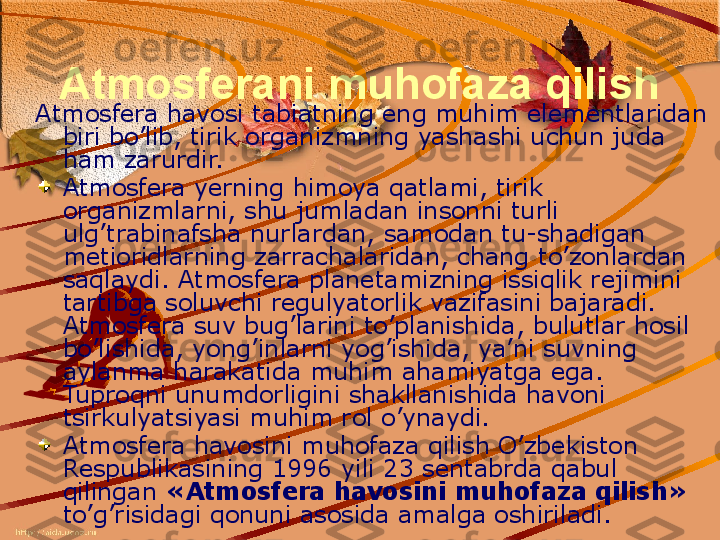 Atmosferani muhofaza qilish
Atmosfera havosi tabiatning eng muhim elementlaridan 
biri bo’lib, tirik organizmning yashashi uchun juda 
ham zarurdir. 
Atmosfera yerning himoya qatlami, tirik 
organizmlarni, shu jumladan insonni turli 
ulg’trabinafsha nurlardan, samodan tu-shadigan 
metioridlarning zarrachalaridan, chang t o ’zonlardan 
saqlaydi. Atmosfera  p lanetamizning issiqlik rejimini 
tartibga soluvchi regulyatorlik vazifasini bajaradi. 
Atmosfera suv bug’larini to’planishida, bulutlar hosil 
bo’lishida, yo n g’inlarni yog’ishida, ya’ni suvning 
aylanma harakatida muhim ahamiyatga ega. 
Tuproqni unumdorligini shakllanishida havoni 
tsirkulyatsiyasi muhim rol o’ynaydi. 
Atmosfera havosini muhofaza qilish O’zbekiston 
Respublikasining 1996 yili 23 sentabrda qabul 
qilingan  «Atmosfera havosini muhofaza qilish» 
to’g’risidagi qonuni asosida amalga oshiriladi. 