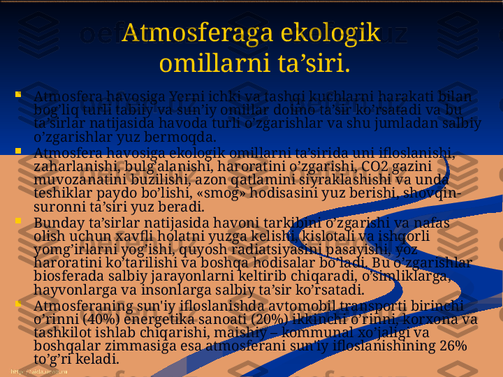 Atmosferaga ekologik
 omillarni ta’siri.

Atmosfera havosiga Yerni ichki va tashqi kuchlarni harakati bilan 
bog’liq turli tabiiy va sun’iy omillar doimo ta’sir ko’rsatadi va bu 
ta’sirlar natijasida havoda turli o’zgarishlar va shu jumladan salbiy 
o’zgarishlar yuz bermoqda.

Atmosfera havosiga ekologik omillarni ta’sirida uni ifloslanishi, 
zaharlanishi, bulg’alanishi, haroratini o’zgarishi, CO2 gazini 
muvozanatini buzilishi, azon qatlamini siyraklashishi va unda 
teshiklar paydo bo’lishi, «smog» hodisasini yuz berishi, shovqin-
suronni ta’siri yuz beradi. 

Bunday ta’sirlar natijasida havoni tarkibini o’zgarishi va nafas 
olish uchun xavfli holatni yuzga kelishi, kislotali va ishqorli 
yomg’irlarni yog’ishi, quyosh radiatsiyasini pasayishi, yoz 
haroratini ko’tarilishi va boshqa hodisalar bo’ladi. Bu o’zgarishlar 
biosferada salbiy jarayonlarni keltirib chiqaradi, o’simliklarga, 
hayvonlarga va insonlarga salbiy ta’sir ko’rsatadi.

Atmosferaning sun'iy ifloslanishda avtomobil transporti birinchi 
o’rinni (40%) energetika sanoati (20%) ikkinchi o’rinni, korxona va 
tashkilot ishlab chiqarishi, maishiy – kommunal xo’jaligi va 
boshqalar zimmasiga esa atmosferani sun'iy ifloslanishining 26% 
to’g’ri keladi. 