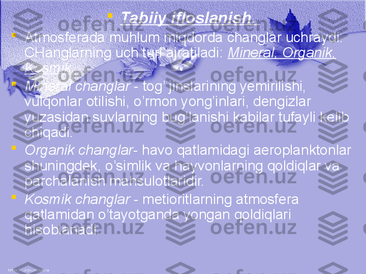 
Tabiiy ifloslanish.  

Atmosferada muhlum miqdorda changlar uchraydi. 
CHanglarning uch turi ajratiladi:  M ineral,  O rganik, 
K osmik.  

Mineral changlar  -   tog’ jinslarining yemirilishi, 
vulqonlar otilishi, o’rmon yong’inlari, dengizlar 
yuzasidan suvlarning bug’lanishi kabilar tufayli kelib 
chiqadi. 

Organik changlar -   havo qatlamidagi aeroplanktonlar 
shuningdek, o’simlik va hayvonlarning qoldiqlar va 
parchalanish mahsulotlaridir.

Kosmik changlar  -   metioritlarning atmosfera 
qatlamidan o’tayotganda yongan qoldiqlari 
hisoblanadi. 