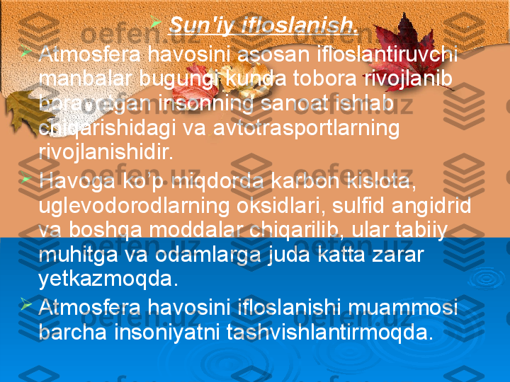 
S un'iy ifloslanish.  

Atmosfera havosini asosan ifloslantiruvchi 
manbalar bugungi kunda tobora rivojlanib 
borayotgan insonning sanoat ishlab 
chiqarishidagi va avtotrasportlarning 
rivojlanishidir. 

Havoga ko’p miqdorda karbon kislota, 
uglevodorodlarning oksidlari, sulfid angidrid 
va boshqa moddalar chiqarilib, ular tabiiy 
muhitga va odamlarga juda katta zarar 
yetkazmoqda. 

Atmosfera havosini ifloslanishi muammosi 
barcha insoniyatni tashvishlantirmoqda. 