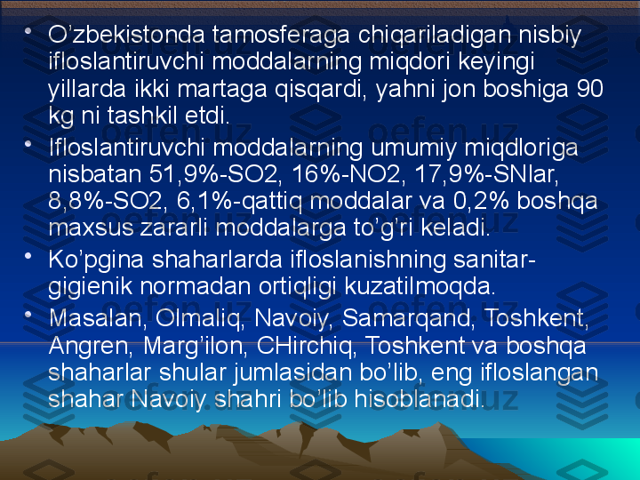 •
O’zbekistonda tamosferaga chiqariladigan nisbiy 
ifloslantiruvchi moddalarning miqdori keyingi 
yillarda ikki martaga qisqardi, yahni jon boshiga 90 
kg ni tashkil etdi. 
•
Ifloslantiruvchi moddalarning umumiy miqdloriga 
nisbatan 51,9%-SO2, 16%-NO2, 17,9%-SNlar, 
8,8%-SO2, 6,1%-qattiq moddalar va 0,2% boshqa 
maxsus zararli moddalarga to’g’ri keladi. 
•
Ko’pgina shaharlarda ifloslanishning sanitar-
gigienik normadan ortiqligi kuzatilmoqda. 
•
Masalan, Olmaliq, Navoiy, Samarqand, Toshkent, 
Angren, Marg’ilon, CHirchiq, Toshkent va boshqa 
shaharlar shular jumlasidan bo’lib, eng ifloslangan 
shahar Navoiy shahri bo’lib hisoblanadi. 