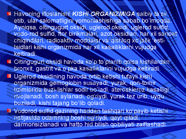 H avoning ifloslanishi  KISHI ORGANIZMIGA  salbiy ta’sir 
etib, ular salomatligini yomonlashishiga sabab bo’lmoqda. 
Ayniqsa, oltingugurt oksidi, uglerod oksidi, uglerod sulfid, 
vodo-rod sulfid, ftor birikmalari, azot oksidlari, har xil sanoat 
chiqindilari, radioaktiv moddalar va qishloq xo’jalik ‘esti-
tsidlari kishi organizmida har xil kasalliklarni vujudga 
keltiradi.
Oltingugurt oksidi havoda ko’p to’planib qolsa kishilardan 
bronxit, gastrit va o’pka kasalliklarini vujudga keltiradi. 
Uglerod oksidining havoda ortib ketishi tufayli kishi 
organizmida gemoglobin susayadi, yurak, qon-tomir 
tizimlarida buzi-lishlar sodir bo’ladi, ateroskleroz kasalligi 
rivojlanadi, bosh aylanadi, og’riydi, yurak tez urib, uyqu 
buziladi, kishi tajang bo’lib qoladi.
Vodorod sulfid gazining haddan tashqari ko’payib ketishi 
natijasida odamning boshi og’riydi, qayt qiladi, 
darmonsizlanadi va hatto hid bilish qobiliyati zaiflashadi. 