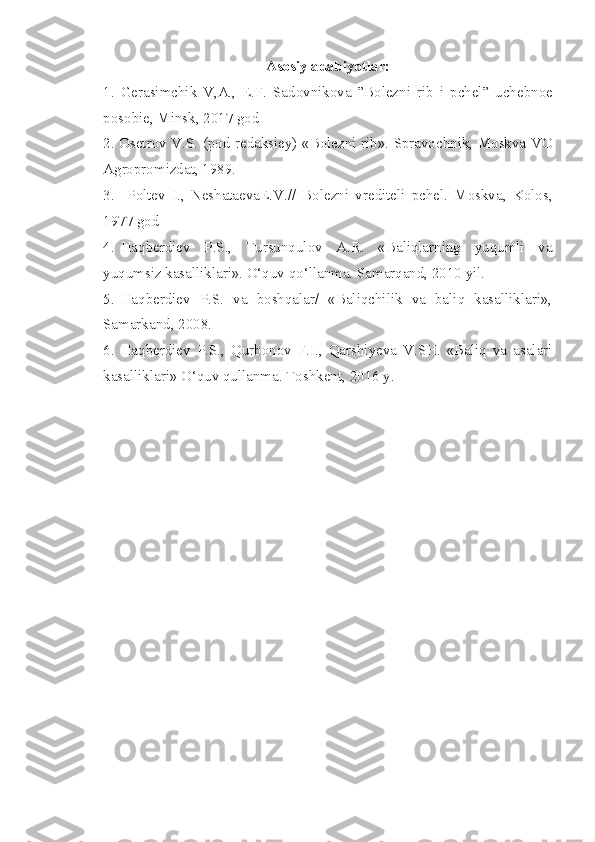 Asosiy adabiyotlar:
1.   Gerasimchik   V,A.,   E.F.   Sadovnikova   ”Bolezni   r i b   i   pchel”   uchebnoe
posobie, Minsk, 2017 god
2. Osetrov V.S. (pod redaksiey) «Bolezni rib». Spravochnik, Moskva VO
Agropromizdat, 1989.
3 .     Poltev   I.,   Neshataeva E .V.//   Bolezni   vrediteli   pchel.   Moskva,   Kolos,
1977 god
4.  Haqberdiev   P.S.,   Tursunqulov   A.R.   «Baliqlarning   yuqumli   va
yuqumsiz kasalliklari». O‘quv qo‘llanma. Samarqand, 2010 yil.
5.  Haqberdiev   P.S.   va   boshqalar/   «Baliqchilik   va   baliq   kasalliklari»,
Samarkand, 2008.
6.  Haqberdiev   P.S.,   Qurbonov   F.I.,   Qarshiyeva   V.SH.   «Baliq   va   asalari
kasalliklari» O‘quv qullanma. Toshkent, 2016 y.  