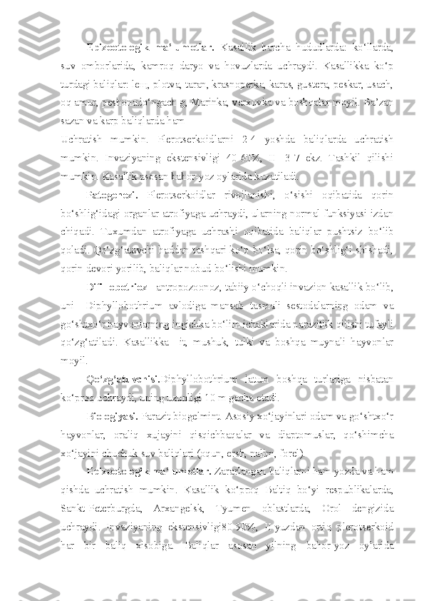 Epizootologik   ma’lumotlar.   Kasallik   barcha   hududlarda:   ko‘llarda,
suv   omborlarida,   kamroq   daryo   va   hovuzlarda   uchraydi.   Kasallikka   ko‘p
turdagi baliqlar: leщ, plotva, taran, krasnoperka, karas, gustera, peskar, usach,
oq amur, peshonado‘ngach g, Marinka, verxovka va boshqalar moyil. Ba’zan
sazan va karp baliqlarda ham
Uchratish   mumkin.   Plerotserkoidlarni   2-4   yoshda   baliqlarda   uchratish
mumkin.   Invaziyaning   ekstensivligi   40-60%,   II   -3-7   ekz.   Tashkil   qilishi
mumkin. Kasallik asosan bahor-yoz oylarida kuzatiladi.
Patogenezi.   Plerotserkoidlar   rivojlanishi,   o‘sishi   oqibatida   qorin
bo‘shlig‘idagi organlar atrofiyaga uchraydi, ularning normal funksiyasi izdan
chiqadi.   Tuxumdan   atrofiyaga   uchrashi   oqibatida   baliqlar   pushtsiz   bo‘lib
qoladi. Qo‘zg‘atuvchi haddan tashqari ko‘p bo‘lsa, qorin bo‘shlig‘i shishadi,
qorin devori yorilib, baliqlar nobud bo‘lishi mumkin.
Difillobotrioz -  antropozoonoz, tabiiy o‘choqli invazion kasallik bo‘lib,
uni     Diphyllobothrium   avlodiga   mansub   tasmali   sestodalarning   odam   va
go‘shtxo‘r hayvonlarning ingichka bo‘lim ichaklarida parazitlik qilishi tufayli
qo‘zg‘atiladi.   Kasallikka     it,   mushuk,   tulki   va   boshqa   muynali   hayvonlar
moyil.
Qo‘zg‘atuvchisi. Diphyllobothrium   latum   boshqa   turlariga   nisbatan
ko‘proq uchraydi, uning uzunligi 10 m gacha  etadi.
Biologiyasi.  Parazit biogelmint. Asosiy xo‘jayinlari odam va go‘shtxo‘r
hayvonlar,   oraliq   xujayini   qisqichbaqalar   va   diaptomuslar,   qo‘shimcha
xo‘jayini chuchuk suv baliqlari (oqun, ersh, nalim, forel). 
Epizootologik ma’lumotlar.  Zararlangan baliqlarni ham yozda va ham
qishda   uchratish   mumkin.   Kasallik   ko‘proq   Balti q   b o‘ yi   respublikalarda,
Sankt-Peterburgda,   Arxangelsk,   Tyumen   oblastlarda,   Orol   dengizida
uchraydi.   Invaziyaning   ekstensivligi80-90%,   II-yuzdan   ortiq   plerotserkoid
h ar   bir   baliq   xisobiga.   Baliqlar   asosan   yilning   bahor-yoz   oylarida 