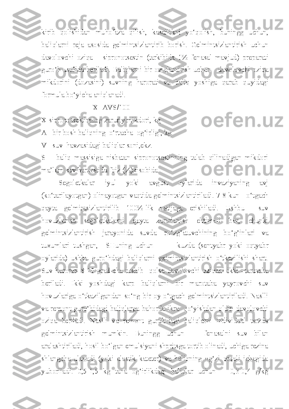 kirib   qolishidan   mu h ofaza   qilish,   kasallikni   yo‘qolish,   buningg   uchun ,
baliqlarni   reja   asosida   gelmints i zlantirib   borish.   Gelmintsizlantirish   uchun
davolovchi   o ziqa   –   sipronotsestin   (tarkibida   1%   fen a sal   mavjud)   p reparat i
gur o‘ h usulida beriladi. Baliqlarni bir   oziqlantirish   uchun     davolovchi   o ziqa
mikdorini   (dozasini)   suvning   harorati   va   baliq   yoshiga   qarab   q u yidagi
formula b o‘ yicha aniqlanadi.
X=AVS/100
X-sipronotsestinning zaruriy mikdori, kg
A - bir bosh baliqning  o‘rtacha  og‘irligi, kg
V - suv  havzasidagi baliqlar soni,ekz.
S   –   baliq   massisiga   nisbatan   sipronotsestinning   talab   qilinadigan   mikdori
ma’lum suv haroratida foiz (%)xisobida.
Segoletkalar   iyul   yoki   avgust   oylarida   invaziyaning   avj
(ko‘tarilayotgan) olinayotgan vaqtida gelmintsizlantiriladi. 7-8 kun     o‘t g ach
q ayta   gelmintsizlantirilib   100%-lik   natijaga   erishiladi.   Ushbu     suv
hovuzlarida   segoletkalarni   q ayta   zararlanish   ehtimoli   bor,   chunki
gelmintsizlantirish   jarayonida   suvda   qo‘zg‘atuvchining   b o‘g‘ inlari   va
tuxumlari   tushgan,     SHuning   uchun             k u zda   (sentyabr   yoki   oqtyabr
oylarida)   u shbu   gur o‘ hdagi   baliqlarni   gelmintsizlantirish   o‘tkazilishi   shart.
Suv   harorati   8-10   grad-cha   tushib     qolsa   davolovchi   o ziqani   ikki   marotaba
beriladi.   Ikki   yoshdagi   karp   baliqlarni   bir   marotaba   yayr ovchi   suv
hovuzlariga  o‘tkazilgandan  so‘ng   bir   oy  o‘tgach   gelmintsizlantiriladi.   Naslli
va remont gur o‘ hidagi baliqlarga bahorda ikra   qo‘yishdan oldin davolovchi
o ziqa   beriladi.   Naslli   va   remont   guruhidagi   baliqlarni   individual   tarzda
gelmintsizlantirish   mumkin.   Buningg   uchun       fen a salni   suv   b ilan
aralashtiriladi, hosil bo‘lgan emulsiyani shpritsga tortib olinadi, uchiga rezina
shlang ch a   ulanadi   (yoki   elastik   kateter)   va   baliqning   og‘zi   orqali   ichagida
yuboriladi.   0,5-1,5   kg   tana   og‘irlikdagi   baliqlar   uchun       0,3-0,4   g/kg 