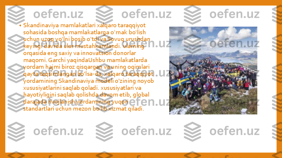 •	Skandinaviya	mamlakatlari	xalqaro	taraqqiyot	
sohasida	boshqa	mamlakatlarga	oʻrnak	boʻlish	
uchun	uzoq	yoʻlni	bosib	oʻtdi	va	Sovuq	urushdan	
keyingi	davrda	ular	mustahkamlandi	. 	ularning	
orqasida	eng	saxiy	va	innovatsion	donorlar	
maqomi	. Garchi	yaqindaUshbu	mamlakatlarda	
yordam	hajmi	biroz	qisqargan	va	uning	oqimlari	
qayta	taqsimlangan	bo'lsa	-da, 	xalqaro	taraqqiyot	
yordamining	Skandinaviya	modeli	o'zining	noyob	
xususiyatlarini	saqlab	qoladi	. 	xususiyatlari	va	
hayotiyligini	saqlab	qolishda	davom	etib	, global 	
darajada	rivojlanish	yordamining	yuqori	
standartlari	uchun	mezon	bo'lib	xizmat	qiladi	. 