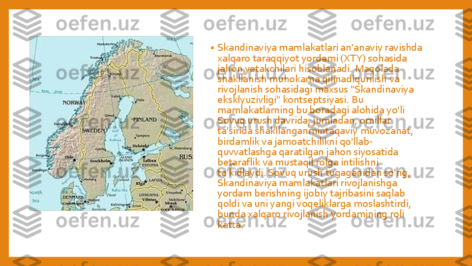 •	Skandinaviya	mamlakatlari	an'anaviy	ravishda	
xalqaro	taraqqiyot	yordami	(XTY) 	sohasida	
jahon	yetakchilari	hisoblanadi	. 	Maqolada	
shakllanish	muhokama	qilinadiqurilish	va	
rivojlanish	sohasidagi	maxsus	"Skandinaviya	
eksklyuzivligi	" 	kontseptsiyasi	. Bu 	
mamlakatlarning	bu	boradagi	alohida	yo'li	
Sovuq	urush	davrida	, 	jumladan	, omillar	
ta'sirida	shakllanganmintaqaviy	muvozanat	, 	
birdamlik	va	jamoatchilikni	qo'llab	-	
quvvatlashga	qaratilgan	jahon	siyosatida	
betaraflik	va	mustaqil	rolga	intilishni	
ta'kidlaydi	. Sovuq	urush	tugaganidan	so'ng	, 	
Skandinaviya	mamlakatlari	rivojlanishga	
yordam	berishning	ijobiy	tajribasini	saqlab	
qoldi	va	uni	yangi	voqeliklarga	moslashtirdi	, 	
bunda	xalqaro	rivojlanish	yordamining	roli	
katta	. 