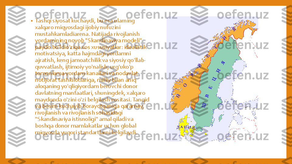 •	Tashqi	siyosat	kuchaydi	, bu	esa	ularning	
xalqaro	miqyosdagi	ijobiy	nufuzini	
mustahkamladiarena	. Natijada	rivojlanish	
yordamining	noyob	"Skandinaviya	modeli	" 	
paydo	bo'ldio'ziga	xos	xususiyatlar	: idealistik	
motivatsiya	, katta	hajmdagi	yordamni	
ajratish	, keng	jamoatchilik	va	siyosiy	qo'llab	-	
quvvatlash	, ijtimoiy	yo'nalish	, urg'uko'p	
tomonlama	yordam	kanallari	va	nodavlat	
notijorat	tashkilotlariga	, milliy	bilan	aniq	
aloqaning	yo'qligiyordam	beruvchi	donor 	
davlatning	manfaatlari	, shuningdek	, xalqaro	
maydonda	o'zini	o'zi	belgilash	vositasi	. Tanqid	
va	bosim	kuchayib	borayotganiga	qaramay	, 	
rivojlanish	va	rivojlanish	sohasidagi	
"Skandinaviya	istisnoligi	" 	amal	qiladi	va	
boshqa	donor 	mamlakatlar	uchun	global 	
miqyosda	yuqori	standartlarni	belgilaydi	. 