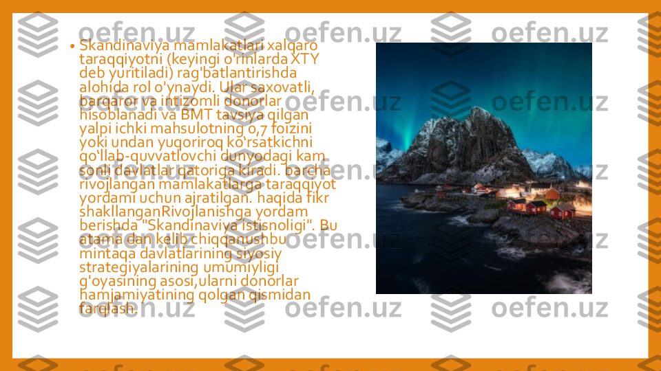 •	Skandinaviya	mamlakatlari	xalqaro	
taraqqiyotni	(keyingi	o'rinlarda	XTY 	
deb 	yuritiladi	) 	rag'batlantirishda	
alohida	rol	o'ynaydi	. 	Ular	saxovatli	, 	
barqaror	va	intizomli	donorlar	
hisoblanadi	va	BMT 	tavsiya	qilgan	
yalpi	ichki	mahsulotning	0,7 	foizini	
yoki	undan	yuqoriroq	ko‘rsatkichni	
qo‘llab	-quvvatlovchi	dunyodagi	kam	
sonli	davlatlar	qatoriga	kiradi	. 	barcha	
rivojlangan	mamlakatlarga	taraqqiyot	
yordami	uchun	ajratilgan	. 	haqida	fikr	
shakllanganRivojlanishga	yordam	
berishda	"Skandinaviya	istisnoligi	". Bu 	
atama	dan 	kelib	chiqqanushbu	
mintaqa	davlatlarining	siyosiy	
strategiyalarining	umumiyligi	
g'oyasining	asosi,ularni	donorlar	
hamjamiyatining	qolgan	qismidan	
farqlash	. 