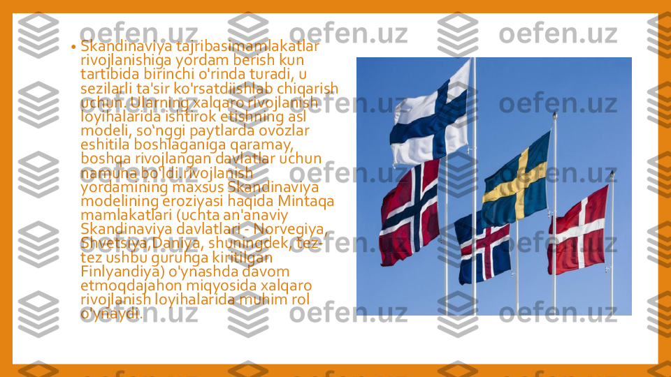 •	Skandinaviya	tajribasimamlakatlar	
rivojlanishiga	yordam	berish	kun	
tartibida	birinchi	o'rinda	turadi	, u 	
sezilarli	ta'sir	ko'rsatdiishlab	chiqarish	
uchun	. 	Ularning	xalqaro	rivojlanish	
loyihalarida	ishtirok	etishning	asl 	
modeli	, 	so‘nggi	paytlarda	ovozlar	
eshitila	boshlaganiga	qaramay	, 	
boshqa	rivojlangan	davlatlar	uchun	
namuna	bo‘ldi.rivojlanish	
yordamining	maxsus	Skandinaviya	
modelining	eroziyasi	haqida	Mintaqa	
mamlakatlari	(uchta	an'anaviy	
Skandinaviya	davlatlari	-	Norvegiya	, 	
Shvetsiya,Daniya	, 	shuningdek	, 	tez	-	
tez	ushbu	guruhga	kiritilgan	
Finlyandiya	) 	o'ynashda	davom	
etmoqdajahon	miqyosida	xalqaro	
rivojlanish	loyihalarida	muhim	rol	
o'ynaydi	. 