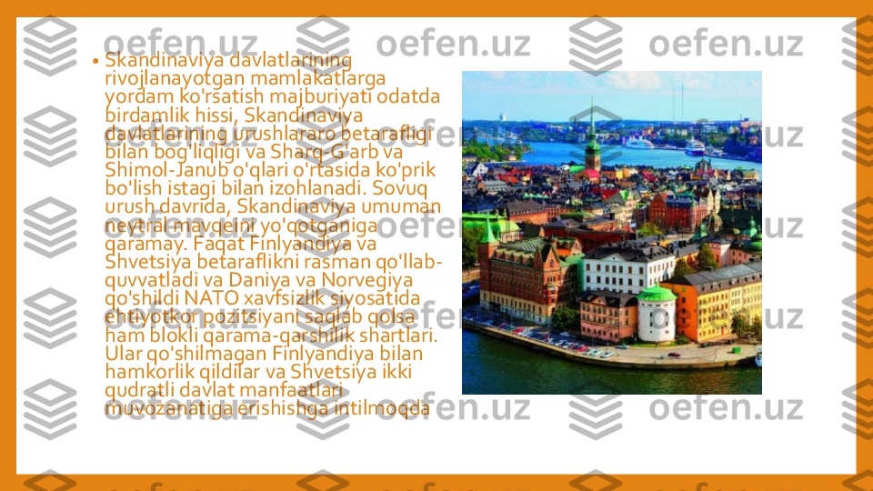 •	Skandinaviya	davlatlarining	
rivojlanayotgan	mamlakatlarga	
yordam	ko'rsatish	majburiyati	odatda	
birdamlik	hissi	, 	Skandinaviya	
davlatlarining	urushlararo	betarafligi	
bilan	bog'liqligi	va	Sharq	-G'arb	va	
Shimol	-Janub	o'qlari	o'rtasida	ko'prik	
bo'lish	istagi	bilan	izohlanadi	. 	Sovuq	
urush	davrida	, 	Skandinaviya	umuman	
neytral	mavqeini	yo'qotganiga	
qaramay	. 	Faqat	Finlyandiya	va	
Shvetsiya	betaraflikni	rasman	qo'llab	-	
quvvatladi	va	Daniya	va	Norvegiya	
qo'shildi	NATO 	xavfsizlik	siyosatida	
ehtiyotkor	pozitsiyani	saqlab	qolsa	
ham 	blokli	qarama	-qarshilik	shartlari	. 	
Ular	qo'shilmagan	Finlyandiya	bilan	
hamkorlik	qildilar	va	Shvetsiya	ikki	
qudratli	davlat	manfaatlari	
muvozanatiga	erishishga	intilmoqda 