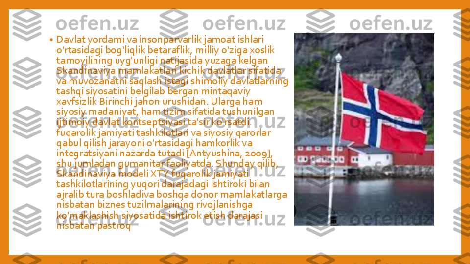 •	Davlat	yordami	va	insonparvarlik	jamoat	ishlari	
o'rtasidagi	bog'liqlik	betaraflik	, 	milliy	o'ziga	xoslik	
tamoyilining	uyg'unligi	natijasida	yuzaga	kelgan	
Skandinaviya	mamlakatlari	kichik	davlatlar	sifatida	
va	muvozanatni	saqlash	istagi	shimoliy	davlatlarning	
tashqi	siyosatini	belgilab	bergan	mintaqaviy	
xavfsizlik	Birinchi	jahon	urushidan	. Ularga	ham 	
siyosiy	madaniyat	, ham 	tizim	sifatida	tushunilgan	
ijtimoiy	davlat	kontseptsiyasi	ta'sir	ko'rsatdi	. 	
fuqarolik	jamiyati	tashkilotlari	va	siyosiy	qarorlar	
qabul	qilish	jarayoni	o'rtasidagi	hamkorlik	va	
integratsiyani	nazarda	tutadi	[Antyushina	, 2009], 	
shu	jumladan	gumanitar	faoliyatda	. Shunday	qilib	, 	
Skandinaviya	modeli	XTY 	fuqarolik	jamiyati	
tashkilotlarining	yuqori	darajadagi	ishtiroki	bilan	
ajralib	tura	boshladiva	boshqa	donor 	mamlakatlarga	
nisbatan	biznes	tuzilmalarining	rivojlanishga	
ko'maklashish	siyosatida	ishtirok	etish	darajasi	
nisbatan	pastroq 