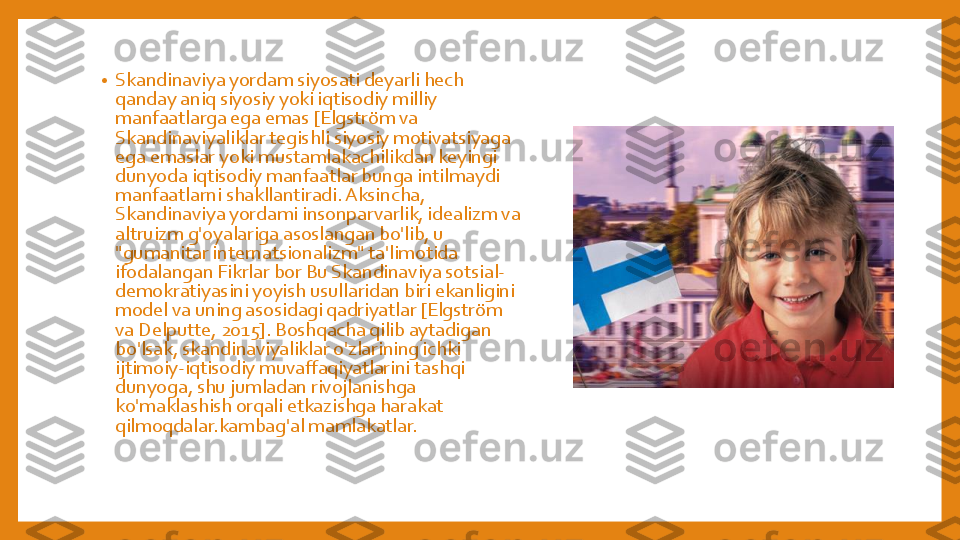 •	Skandinaviya	yordam	siyosati	deyarli	hech	
qanday	aniq	siyosiy	yoki	iqtisodiy	milliy	
manfaatlarga	ega	emas	[Elgström	va	
Skandinaviyaliklar	tegishli	siyosiy	motivatsiyaga	
ega	emaslar	yoki	mustamlakachilikdan	keyingi	
dunyoda	iqtisodiy	manfaatlar	bunga	intilmaydi	
manfaatlarni	shakllantiradi	. Aksincha	, 	
Skandinaviya	yordami	insonparvarlik	, idealizm	va	
altruizm	g'oyalariga	asoslangan	bo'lib	, u 	
"gumanitar	internatsionalizm	" 	ta'limotida	
ifodalangan	Fikrlar	bor	Bu 	Skandinaviya	sotsial	-	
demokratiyasini	yoyish	usullaridan	biri	ekanligini	
model 	va	uning	asosidagi	qadriyatlar	[Elgström	
va	Delputte	, 2015]. 	Boshqacha	qilib	aytadigan	
bo'lsak	, skandinaviyaliklar	o'zlarining	ichki	
ijtimoiy	-iqtisodiy	muvaffaqiyatlarini	tashqi	
dunyoga	, shu	jumladan	rivojlanishga	
ko'maklashish	orqali	etkazishga	harakat 	
qilmoqdalar.kambag'al	mamlakatlar	. 