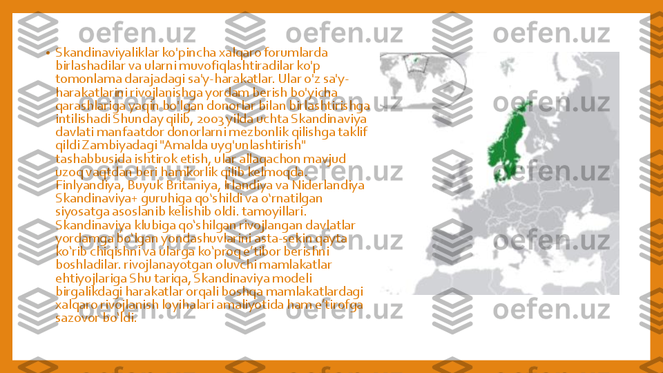 •	Skandinaviyaliklar	ko'pincha	xalqaro	forumlarda	
birlashadilar	va	ularni	muvofiqlashtiradilar	ko'p	
tomonlama	darajadagi	sa'y	-harakatlar	. Ular	o'z	sa'y	-	
harakatlarini	rivojlanishga	yordam	berish	bo'yicha	
qarashlariga	yaqin	bo'lgan	donorlar	bilan	birlashtirishga	
intilishadi	Shunday	qilib	, 2003 	yilda	uchta	Skandinaviya	
davlati	manfaatdor	donorlarni	mezbonlik	qilishga	taklif	
qildi	Zambiyadagi	"Amalda	uyg'unlashtirish	" 	
tashabbusida	ishtirok	etish	, ular	allaqachon	mavjud	
uzoq	vaqtdan	beri	hamkorlik	qilib	kelmoqda	. 	
Finlyandiya	, Buyuk	Britaniya	, Irlandiya	va	Niderlandiya	
Skandinaviya	+ 	guruhiga	qoʻshildi	va	oʻrnatilgan	
siyosatga	asoslanib	kelishib	oldi	. tamoyillari	. 	
Skandinaviya	klubiga	qo‘shilgan	rivojlangan	davlatlar	
yordamga	bo‘lgan	yondashuvlarini	asta	-sekin	qayta	
ko‘rib	chiqishni	va	ularga	ko‘proq	e’tibor	berishni	
boshladilar	. rivojlanayotgan	oluvchi	mamlakatlar	
ehtiyojlariga	Shu tariqa, 	Skandinaviya	modeli	
birgalikdagi	harakatlar	orqali	boshqa	mamlakatlardagi	
xalqaro	rivojlanish	loyihalari	amaliyotida	ham 	e’tirofga	
sazovor	bo‘ldi	. 