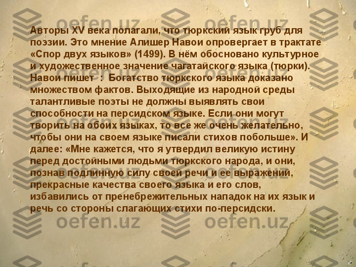 17Авторы XV века полагали, что тюркский язык груб для 
поэзии. Это мнение Алишер Навои опровергает в трактате 
«Спор двух языков» (1499). В нём обосновано культ урное 
и художественное значение чагатайского языка (тюрки). 
Навои пишет  :  Богатство тюркского языка доказано 
множеством фактов. Выходящие из народной среды 
талантливые поэты не должны выявлять свои 
способности на персидском языке. Если они могут 
творить на обоих языках, то все же очень желательно, 
чтобы они на своем языке писали стихов побольше». И 
далее: «Мне кажется, что я утвердил великую истину 
перед достойными людьми тюркского народа, и они, 
познав подлинную силу своей речи и ее выражений, 
прекрасные качества своего языка и его слов, 
избавились от пренебрежительных нападок на их язык и 
речь со стороны слагающих стихи по-персидски. 