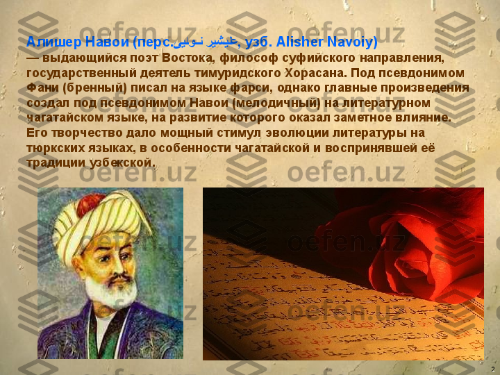 2Алишер Навои (перс.   یی	�او	��ن ریشیلع , узб. Alisher Navoiy) 
—  выдающийся поэт Востока, философ суфийского направления, 
государственный деятель тимуридского Хорасана. Под псевдонимом 
Фани (бренный) писал на языке фарси, однако главные произведения 
создал под псевдонимом Навои (мелодичный) на литературном 
чагатайском языке, на развитие которого оказал заметное влияние. 
Его творчество дало мощный стимул эволюции литературы на 
тюркских языках, в особенности чагатайской и воспринявшей её 
традиции узбекской. 