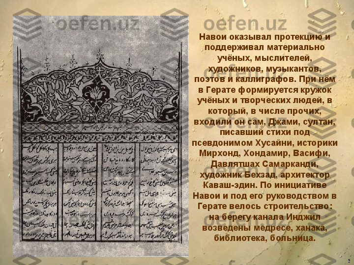 6Навои оказывал протекцию и 
поддерживал материально 
учёных, мыслителей, 
художников, музыкантов, 
поэтов и каллиграфов. При нём 
в Герате формируется кружок 
учёных и творческих людей, в 
который, в числе прочих, 
входили он сам, Джами, султан, 
писавший стихи под 
псевдонимом Хусайни, историки 
Мирхонд, Хондамир, Васифи, 
Давлятшах Самарканди, 
художник Бехзад, архитектор 
Каваш-эдин. По инициативе 
Навои и под его руководством в 
Герате велось строительство: 
на берегу канала Инджил 
возведены медресе, ханака, 
библиотека, больница. 