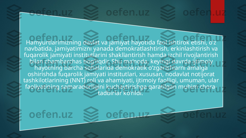 Hamyurtlarimizning davlat va jamiyat hayotida faol ishtirok etishi, o‘z 
navbatida, jamiyatimizni yanada demokratlashtirish, erkinlashtirish va 
fuqarolik jamiyati institutlarini shakllantirish hamda izchil rivojlantirish 
bilan chambarchas bog‘liqdir. Shu ma’noda, keyingi davrda ijtimoiy 
hayotning barcha sohalarida demokratik o‘zgarishlarni amalga 
oshirishda fuqarolik jamiyati institutlari, xususan, nodavlat notijorat 
tashkilotlarining (NNT) roli va ahamiyati, ijtimoiy faolligi, umuman, ular 
faoliyatining samaradorligini kuchaytirishga qaratilgan muhim chora-
tadbirlar ko‘rildi.    