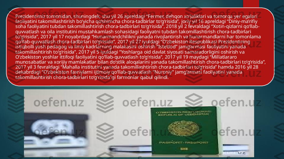 Prezidentimiz tomonidan, shuningdek, shu yil 26 apreldagi “Fermer, dehqon xo‘jaliklari va tomorqa yer egalari 
faoliyatini takomillashtirish bo‘yicha qo‘shimcha chora-tadbirlar to‘g‘risida”, joriy yil 16 apreldagi “Diniy-ma’rifiy 
soha faoliyatini tubdan takomillashtirish chora-tadbirlari to‘g‘risida”, 2018 yil 2 fevraldagi “Xotin-qizlarni qo‘llab-
quvvatlash va oila institutini mustahkamlash sohasidagi faoliyatni tubdan takomillashtirish chora-tadbirlari 
to‘g‘risida”, 2017 yil 17 noyabrdagi “Hunarmandchilikni yanada rivojlantirish va hunarmandlarni har tomonlama 
qo‘llab-quvvatlash chora-tadbirlari to‘g‘risida”, 2017 yil 27 iyuldagi “O‘zbekiston Respublikasi Prezidentining 
istiqbolli yosh pedagog va ilmiy kadrlarning malakasini oshirish “Iste’dod” jamg‘armasi faoliyatini yanada 
takomillashtirish to‘g‘risida”, 2017 yil 5 iyuldagi “Yoshlarga oid davlat siyosati samaradorligini oshirish va 
O‘zbekiston yoshlar ittifoqi faoliyatini qo‘llab-quvvatlash to‘g‘risida”, 2017 yil 19 maydagi “Millatlararo 
munosabatlar va xorijiy mamlakatlar bilan do‘stlik aloqalarini yanada takomillashtirish chora-tadbirlari to‘g‘risida”, 
2017 yil 3 fevraldagi “Mahalla institutini yanada takomillashtirish chora-tadbirlari to‘g‘risida” hamda 2016 yil 28 
dekabrdagi “O‘zbekiston faxriylarni ijtimoiy qo‘llab-quvvatlash “Nuroniy” jamg‘armasi faoliyatini yanada 
takomillashtirish chora-tadbirlari to‘g‘risida”gi farmonlar qabul qilindi.    