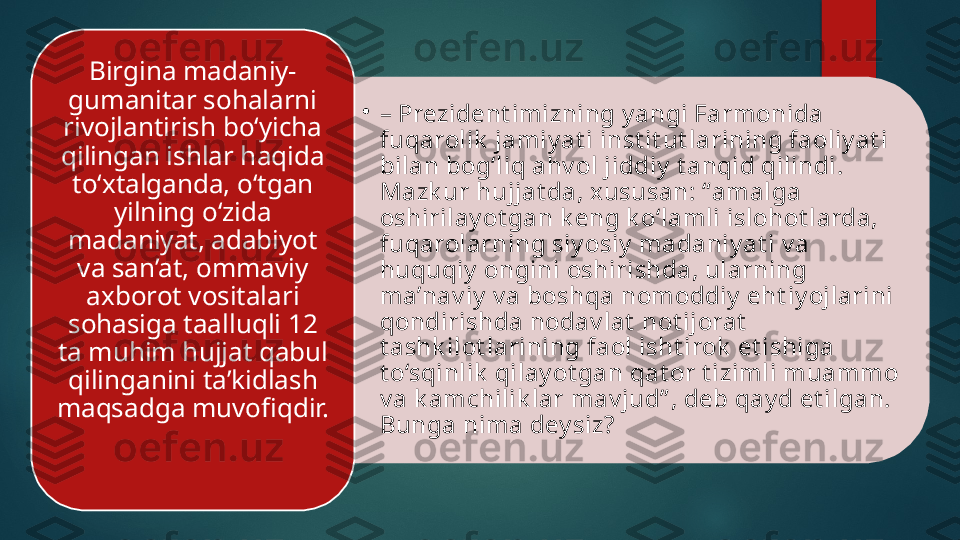 •
–  Prezident imizning y angi Farmonida 
fuqarolik  jamiy at i inst it ut larining faoliy at i 
bilan bog‘liq ahv ol jiddiy  t anqid qilindi. 
Mazk ur hujjat da, xususan: “amalga 
oshirilay ot gan k eng k o‘lamli islohot larda, 
fuqarolarning siy osiy  madaniy at i v a 
huquqiy  ongini oshirishda, ularning 
ma’nav iy  v a boshqa nomoddiy  eht iy ojlarini 
qondirishda nodav lat  not ijorat  
t ashk ilot larining faol isht irok  et ishiga 
t o‘sqinlik  qilay ot gan qat or t izimli muammo 
v a k amchilik lar mav jud” , deb qay d et ilgan. 
Bunga nima dey siz?  Birgina madaniy-
gumanitar sohalarni 
rivojlantirish bo‘yicha 
qilingan ishlar haqida 
to‘xtalganda, o‘tgan 
yilning o‘zida 
madaniyat, adabiyot 
va san’at, ommaviy 
axborot vositalari 
sohasiga taalluqli 12 
ta muhim hujjat qabul 
qilinganini ta’kidlash 
maqsadga muvofiqdir.    