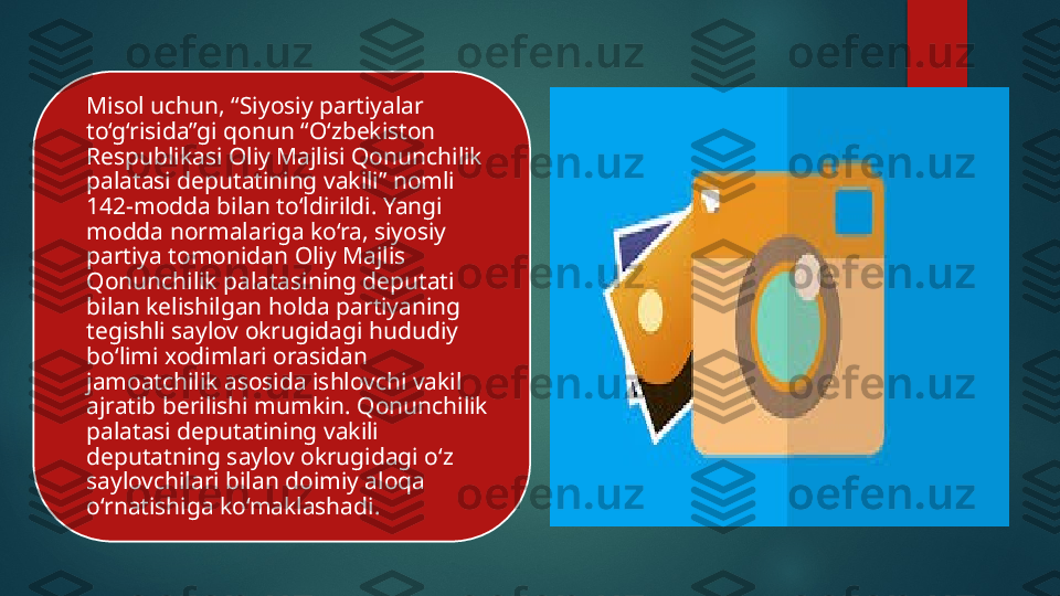 Misol uchun, “Siyosiy partiyalar 
to‘g‘risida”gi qonun “O‘zbekiston 
Respublikasi Oliy Majlisi Qonunchilik 
palatasi deputatining vakili” nomli 
142-modda bilan to‘ldirildi. Yangi 
modda normalariga ko‘ra, siyosiy 
partiya tomonidan Oliy Majlis 
Qonunchilik palatasining deputati 
bilan kelishilgan holda partiyaning 
tegishli saylov okrugidagi hududiy 
bo‘limi xodimlari orasidan 
jamoatchilik asosida ishlovchi vakil 
ajratib berilishi mumkin. Qonunchilik 
palatasi deputatining vakili 
deputatning saylov okrugidagi o‘z 
saylovchilari bilan doimiy aloqa 
o‘rnatishiga ko‘maklashadi.    