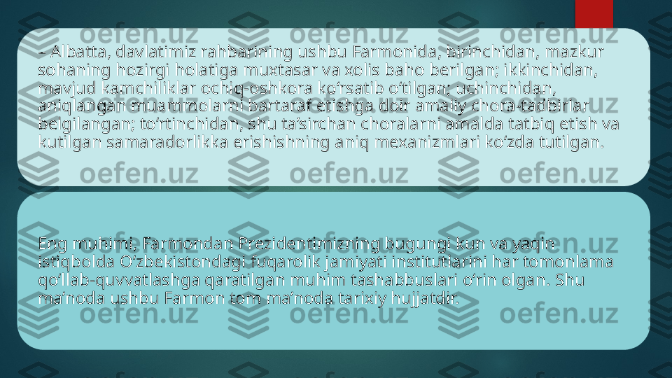 –  Albatta, davlatimiz rahbarining ushbu Farmonida, birinchidan, mazkur 
sohaning hozirgi holatiga muxtasar va xolis baho berilgan; ikkinchidan, 
mavjud kamchiliklar ochiq-oshkora ko‘rsatib o‘tilgan; uchinchidan, 
aniqlangan muammolarni bartaraf etishga doir amaliy chora-tadbirlar 
belgilangan; to‘rtinchidan, shu ta’sirchan choralarni amalda tatbiq etish va 
kutilgan samaradorlikka erishishning aniq mexanizmlari ko‘zda tutilgan. 
Eng muhimi, Farmondan Prezidentimizning bugungi kun va yaqin 
istiqbolda O‘zbekistondagi fuqarolik jamiyati institutlarini har tomonlama 
qo‘llab-quvvatlashga qaratilgan muhim tashabbuslari o‘rin olgan. Shu 
ma’noda ushbu Farmon tom ma’noda tarixiy hujjatdir.    