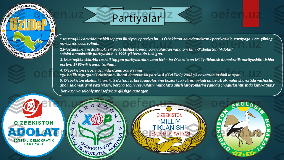 1.Mustaqillik davrida tashkil topgan ilk siyosiy partiya bu – O‘zbekiston Xalq demokratik partiyasidir. Partiyaga 1991-yilning 
noyabrida asos solindi.
2.Mustaqillikning dastlabki yillarida tashkil topgan partiyalardan yana biri bu – O‘zbekiston “Adolat”
sotsial-demokratik partiyasidir. U 1995-yil fevralda  tuzilgan.
3. Mustaqillik yillarida tashkil topgan partiyalardan yana biri – bu O‘zbekiston Milliy tiklanish demokratik partiyasidir. Ushbu 
partiya 1995-yili iyunda tuzilgan.
4.  O‘zbekiston siyosiy tizimida o‘ziga xos o‘ringa
ega bo‘lib ulgurgan O‘zbekiston Liberal-demokratik partiyasi (O‘zLiDeP) 2003-yil noyabrda tashkil topgan.
5. O‘zbekiston ekologik harakati o‘z faoliyatini fuqarolarning hozirgi va kelgusi avlodi qulay atrof-muhit sharoitida yashashi, 
aholi salomatligini yaxshilash, barcha tabiiy resurslarni muhofaza qilish jarayonlarini yanada chuqurlashtirishda jamiyatning
  bor kuch va salohiyatini safarbar qilishga qaratgan. Part iy alar       