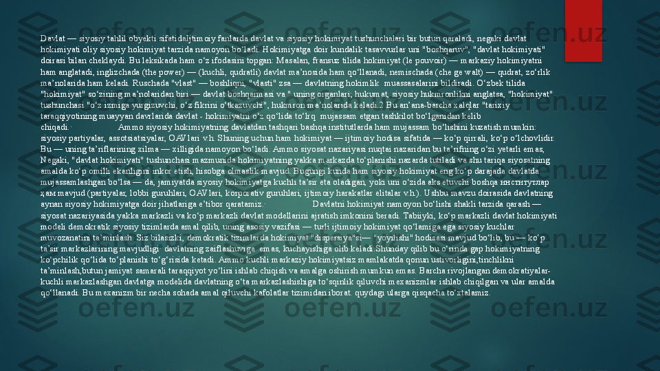 Davlat — siyosiy tahlil obyekti sifatidaIjtimoiy fanlarda davlat va siyosiy hokimiyat tushunchalari bir butun qaraladi, negaki davlat 
hokimiyati oliy siyosiy hokimiyat tarzida namoyon bo‘ladi. Hokimiyatga doir kundalik tasavvurlar uni "boshqaruv", "davlat hokimiyati" 
doirasi bilan cheklaydi. Bu leksikada ham o‘z ifodasini topgan: Masalan, fransuz tilida hokimiyat (le pouvoir) — markaziy hokimiyatni 
ham anglatadi, inglizchada (the power) — (kuchli, qudratli) davlat ma’nosida ham qo‘llanadi, nemischada (che ge walt) — qudrat, zo‘rlik 
ma’nolarida ham keladi. Ruschada "vlast" — boshliqni, "vlasti" zsa — davlatning hokimlik  muassasalarini bildiradi. O‘zbek tilida 
"hokimiyat" so‘zining ma’nolaridan biri — davlat boshqarmasi va " uning organlari; hukumat, siyosiy hukmronlikni anglatsa, "hokimiyat" 
tushunchasi "o‘z izmiga yurgizuvchi, o‘z fikrini o‘tkazuvchi", hukmron ma’nolarida keladi.2 Bu an’ana-barcha xalqlar "tarixiy 
taraqqiyotining muayyan davrlarida davlat - hokimiyatni o‘z qo‘lida to‘lrq	
  mujassam etgan tashkilot bo‘lganidan kelib 
chiqadi.·	
                    Ammo siyosiy hokimiyatning davlatdan tashqari bashqa institutlarda ham mujassam bo‘lishini kuzatish mumkin: 
siyosiy partiyalar, assotsiatsiyalar, OAVlari v.h. Shuning uchun ham hokimiyat — ijtimoiy hodisa sifatida — ko‘p qirrali, ko‘p o‘lchovlidir. 
Bu — uning ta’riflarining xilma — xilligida namoyon bo‘ladi. Ammo siyosat nazariyasi nuqtai nazaridan bu ta’rifning o‘zi yetarli emas, 
Negaki, "davlat hokimiyati" tushunchasi mazmunida hokimiyatning yakka markazda to‘planishi nazarda tutiladi va shu tariqa siyosatning 
amalda ko‘p omilli ekanligini inkor etish, hisobga olmaslik mavjud. Bugungi kunda ham siyosiy hokimiyat eng ko‘p darajada davlatda 
mujassamlashgan bo‘lsa — da, jamiyatda siyosiy hokimiyatga kuchli ta’sir eta oladigan, yoki uni o‘zida aks etuvchi boshqa	
  институтлар 
ҳам  mavjud (partiyalar, lobbi guruhlari, OAVlari, korporativ guruhlari, ijtimoiy harakatlar elitalar v.h.). Ushbu mavzu doirasida davlatning 
aynan siyosiy hokimiyatga doir jihatlariga e’tibor qaratamiz.·	
                    Davlatni hokimiyat namoyon bo‘lishi shakli tarzida qarash — 
siyosat nazariyasida yakka markazli va ko‘p markazli davlat modellarini ajratish imkonini beradi. Tabiiyki, ko‘p markazli davlat hokimiyati 
modeli demokratik siyosiy tizimlarda amal qilib, uning asosiy vazifasi — turli ijtimoiy hokimiyat qo‘lamiga ega siyosiy kuchlar 
muvozanatini ta’minlash. Siz bilasizki, demokratik tizimlarda hokimiyat "dispersiya"si— "yoyilishi" hodisasi mavjud bo‘lib, bu — ko‘p 
ta’sir markazlarining mavjudligi·	
 davlatning zaiflashuviga	  emas, kuchayishiga olib keladi.Shunday qilib bu o‘rinda gap hokimiyatning 
ko‘pchilik qo‘lida to‘planishi to‘g‘risida ketadi. Ammo kuchli markaziy hokimiyatsiz mamlakatda qonun ustivorligini,tinchlikni 
ta’minlash,butun jamiyat samarali taraqqiyot yo‘lini ishlab chiqish va amalga oshirish mumkun emas. Barcha rivojlangan demokratiyalar-
kuchli markazlashgan davlatga modelida davlatning o‘ta markazlashishiga to‘sqinlik qiluvchi mexanizmlar ishlab chiqilgan va ular amalda 
qo‘llanadi. Bu mexanizm bir necha sohada amal qiluvchi kafolatlar tizimidan iborat. quydagi ularga qisqacha to‘xtalamiz.   