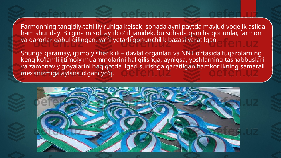 Farmonning tanqidiy-tahliliy ruhiga kelsak, sohada ayni paytda mavjud voqelik aslida 
ham shunday. Birgina misol: aytib o‘tilganidek, bu sohada qancha qonunlar, farmon 
va qarorlar qabul qilingan, ya’ni yetarli qonunchilik bazasi yaratilgan. 
Shunga qaramay, ijtimoiy sheriklik – davlat organlari va NNT o‘rtasida fuqarolarning 
keng ko‘lamli ijtimoiy muammolarini hal qilishga, ayniqsa, yoshlarning tashabbuslari 
va zamonaviy g‘oyalarini haqiqatda ilgari surishga qaratilgan hamkorlikning samarali 
mexanizmiga aylana olgani yo‘q.    