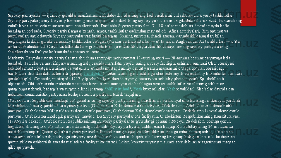 Siyosiy partiyalar  — ijtimoiy guruhlar manfaatlarini ifodalovchi, ularning eng faol vakillarini birlashtiruvchi siyosiy tashkilotlar. 
Siyosiy partiyalar jamiyat siyosiy tizimining muxim qismi, ular davlatning siyosiy yo nalishini belgilashda ishtirok etadi, hukumatning 	
ʻ
vakillik va ijro etuvchi muassasalarini shakllantiradi. Dastlabki Siyosiy partiyalar 17—18-asrlar inqiloblari davrida paydo bo la 	
ʻ
boshlagan bo lsada, Siyosiy partiyalarga o xshash jamoa, tashkilotlar qadimdan mavjud edi. Afina geteriyalari, Rim optimat va 	
ʻ ʻ
populyarlari antik davrda Siyosiy partiyalar vazifasini bajargan. Sp.ning universal shakli asosan, qarindoshlik aloqalari bilan 
boglangan kishilar guruhi va maxfiy tashkilotlar bo lgan (Yorklar va Lankasterlar	
 — o rta asrlar Angliyasida; Ali tarafdorlari	 — o rta 	ʻ ʻ ʻ
asrlarda Arabistonda). Osiyo davlatlarida hozirgi kunda ham qarindoshlik va yurtdoshlik tamoyillarining siyosiy partiyalarning 
shakllanishi va faoliyat ko rsatishida ahamiyati katta.	
ʻ
Markaziy Osiyoda siyosiy partiyalar tuzish uchun tarixiy-ijtimoiy vaziyat 19-asrning oxiri	
 — 20-asrning boshlarida yuzaga kela 
boshladi. Jadidlar va ma rifatparvarlarning xalq orasida ma rifatni yoyib, uning siyosiy faolligini oshirish, ommani Chor Rossiyasi 	
ʼ ʼ
tarkibida muxtoriyatga erishishga da vat qilish, o lkada mustaqil milliy davlat yaratish masalasini o rtaga qo yish borasidagi 	
ʼ ʻ ʻ ʻ
harakatlari shundan dalolat berardi (qarang	
  Jadidchilik ). Lekin ularning intilishlariga chor hokimiyati va mahalliy hukmdorlar boshdan 
qarshilik qildi. Oqibatda, mintaqada 1917-yilgacha bo lgan davrda siyosiy, nazariy va tashkiliy jihatdan yetuk Sp. shakllanib 	
ʻ
ulgurmadi. Okt. to ntarishi arafasida va undan keyin o zini namoyon eta boshlagan siyosiy tashkilotlar va ularning rahbarlari 	
ʻ ʻ
qatag onga uchradi, badarg a va surgun qilindi (qarang	
 	ʻ ʻ " Milliy   ittihod " ,	  Yosh   buxoroliklar ,	  Yosh   xivaliklar ). Sho rolar davrida esa 	ʻ
hukmron kommunistik partiyadan boshqa bironbir partiyani tuzish taqiqlandi.
O zbekiston Respublikasi mustaqil bo lganidan so ng siyosiy partiyalarning shakllanishi va faoliyat olib borishiga imkoniyat yaratildi. 	
ʻ ʻ ʻ
Mamlakatda hozirgi paytda 5 ta siyosiy partiya (O zbekiston Xalq demokratik partiyasi, O zbekiston „Adolat“ sotsial demokratik 	
ʻ ʻ
partiyasi, O zbekiston Milliy tiklanish demokratik partiyasi, O zbekiston Xalq demokratik partiyasi, O zbekiston Liberal-demokratik 	
ʻ ʻ ʻ
partiyasi, O zbekiston Ekologik partiyasi) mavjud. Bu Siyosiy partiyalar o z faoliyatini O zbekiston Respublikasining Konstitutsiyasi 
ʻ ʻ ʻ
(1992-yil 8 dekabr), O zbekiston Respublikasining „Siyosiy partiyalar to g risida“gi qonuni (1996-yil 26 dekabr), boshqa qonun 	
ʻ ʻ ʻ
hujjatlari, shuningdek, o z ustavi asosida amalga oshiradi. Siyosiy partiyalar tashkil etish huquqi Konstitutsiyaning 34-moddasida 	
ʻ
mustahkamlangan. Qonunga ko ra siyosiy partiyalar fuqarolarning huquq va erkinliklarini amalga oshirish maqsadida, o z xohish-	
ʻ ʻ
irodalarini erkin bildirish, partiyaga ixtiyoriy ravishda kirish va undan chiqish, a zolarining teng huqukliligi, o zini o zi boshqarish, 	
ʼ ʻ ʻ
qonuniylik va oshkoralik asosida tuziladi va faoliyat ko rsatadi. Lekin, konstitutsiyaviy tuzumni zo rlik bilan o zgartirishni maqsad 	
ʻ ʻ ʻ
qilib qo yuvchi;	
 	ʻ   